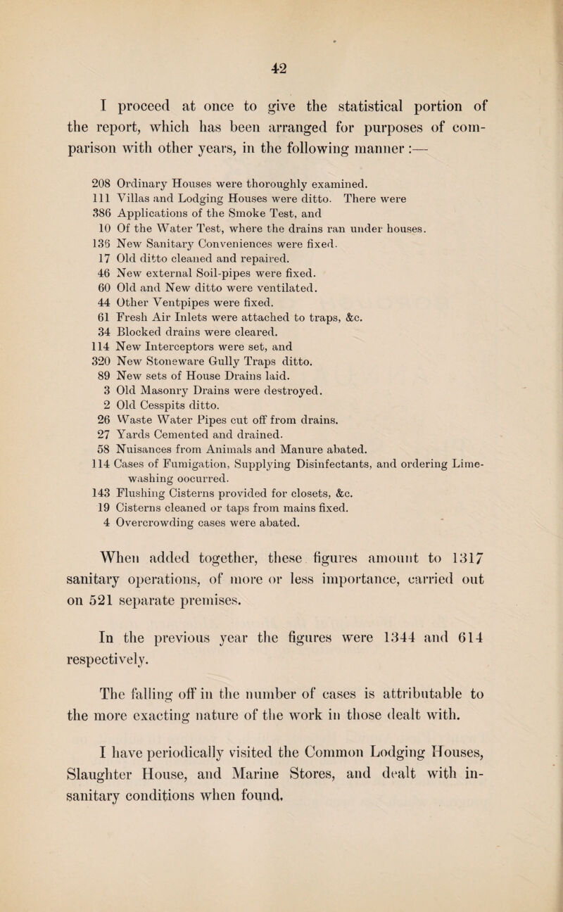 1 proceed at once to give the statistical portion of the report, which has been arranged for purposes of com¬ parison with other years, in the following manner :— 208 Ordinary Houses were thoroughly examined. Ill Villas and Lodging Houses were ditto. There were 386 Applications of the Smoke Test, and 10 Of the Water Test, where the drains ran under houses. 136 New Sanitary Conveniences were fixed. 17 Old ditto cleaned and repaired. 46 New external Soil-pipes were fixed. 60 Old and New ditto were ventilated. 44 Other Ventpipes were fixed. 61 Fresh Air Inlets were attached to traps, &c. 34 Blocked drains were cleared. 114 New Interceptors were set, and 320 New Stoneware Gully Traps ditto. 89 New sets of House Drains laid. 3 Old Masonry Drains were destroyed. 2 Old Cesspits ditto. 26 Waste Water Pipes cut off from drains. 27 Yards Cemented and drained. 58 Nuisances from Animals and Manure abated. 114 Cases of Fumigation, Supplying Disinfectants, and ordering Lime¬ washing oocurred. 143 Flushing Cisterns provided for closets, &c. 19 Cisterns cleaned or taps from mains fixed. 4 Overcrowding cases were abated. When added together, these figures amount to 131/ sanitary operations, of more or less importance, carried out on 521 separate premises. In the previous year the figures were 1344 and 614 respectively. The falling off in the number of cases is attributable to the more exacting nature of the work in those dealt with. I have periodically visited the Common Lodging Houses, Slaughter House, and Marine Stores, and dealt with in¬ sanitary conditions when found.