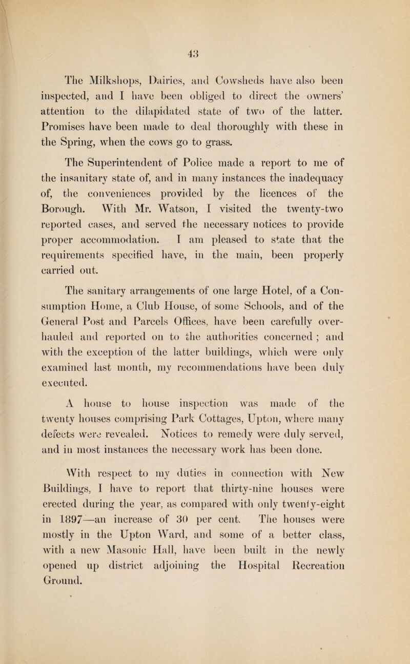The Milkshops, Dairies, and Cowsheds have also been inspeeted, and I have been obliged to direct the owners’ attention to the dilapidated state of two of the latter. Promises have been made to deal thoroughly with these in the Spring, when the cows go to grass. The Superintendent of Police made a report to me of the insanitary state of, and in many instances the inadequacy of, the conveniences provided by the licences of the Borough. With Mr. Watson, I visited the twenty-two reported eases, and served the necessary notices to provide proper accommodation. I am pleased to state that the requirements specified have, in the main, been properly carried out. The sanitary arrangements of one large Hotel, of a Con¬ sumption Home, a Club House, of some Schools, and of the General Post and Parcels Offices, have been carefully over¬ hauled and reported on to the authorities concerned ; and with the exception of the latter buildings, which were only examined last month, my recommendations have been duly executed. A house to house inspection was made of the twenty houses comprising Park Cottages, Upton, where many defects were revealed. Notices to remedy were duly served, and in most instances the necessary work has been done. With respect to my duties in connection with New Buildings, I have to report that thirty-nine houses were erected during the year, as compared with only tweniy-eight in 1897—an increase of 30 per cent. The houses were mostly in the Upton Ward, and some of a better class, with a new Masonic Hall, have been built in the newly opened up district adjoining the Hospital Recreation Ground.