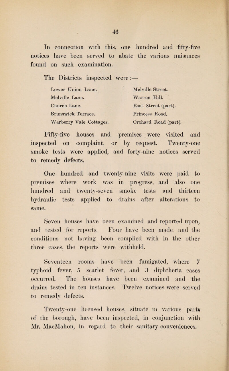 In connection with this, one hundred and fifty-five notices have been served to abate the various nuisances found on such examination. The Districts inspected were:— Melville Street. Warren Hill. East Street (part). Princess Road. Orchard Road (part). Lower Union Lane. Melville Lane. Church Lane. Brunswick Terrace. Warberry Vale Cottages. Fifty-five houses and premises were visited and inspected on complaint, or by request. Twenty-one smoke tests were applied, and forty-nine notices served to remedy defects. One hundred and twenty-nine visits were paid to premises where work was in progress, and also one hundred and twenty-seven smoke tests and thirteen hydraulic tests applied to drains after alterations to same. Seven houses have been examined and reported upon, and tested for reports. Four have been made, and the conditions not having been complied with in the other three cases, the reports were withheld. Seventeen rooms have been fumigated, where 7 typhoid fever, 5 scarlet fever, and 3 diphtheria cases occurred. The houses have been examined and the drains tested in ten instances. Twelve notices were served to remedy defects. Twenty-one licensed houses, situate in various parts of the borough, have been inspected, in conjunction with Mr. MacMahon, in regard to their sanitary conveniences.
