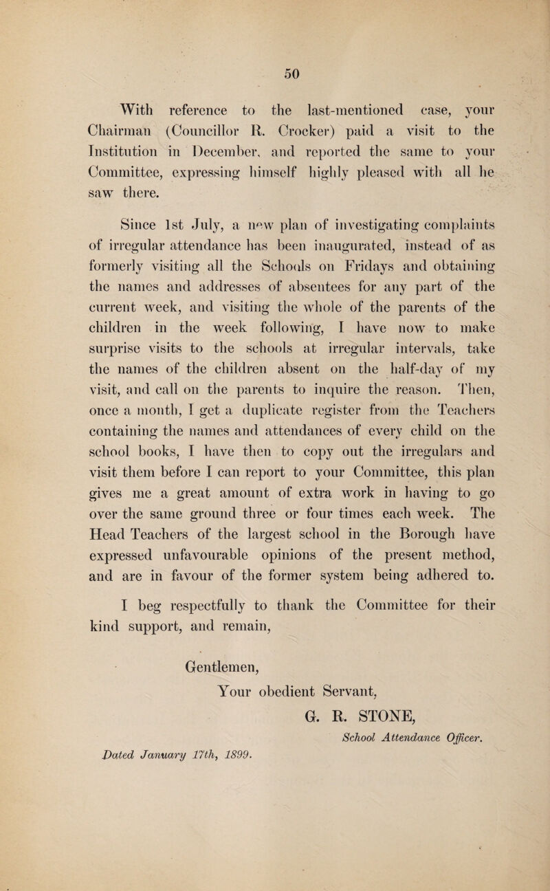 With reference to the last-mentioned case, your Chairman (Councillor R. Crocker) paid a visit to the Institution in December, and reported the same to your Committee, expressing himself highly pleased with all he saw there. Since 1st July, a new plan of investigating complaints of irregular attendance has been inaugurated, instead of as formerly visiting all the Schools on Fridays and obtaining the names and addresses of absentees for any part of the current week, and visiting the whole of the parents of the children in the week following, I have now to make surprise visits to the schools at irregular intervals, take the names of the children absent on the half-day of my visit, and call on the parents to inquire the reason. Then, once a month, I get a duplicate register from the Teachers containing the names and attendances of everv child on the school books, I have then to copy out the irregulars and visit them before I can report to your Committee, this plan gives me a great amount of extra work in having to go over the same ground three or four times each week. The Head Teachers of the largest school in the Borough have expressed unfavourable opinions of the present method, and are in favour of the former system being adhered to. I beg respectfully to thank the Committee for their kind support, and remain, Gentlemen, Your obedient Servant, G. R. STONE, School Attendance Officer. Dated January 17th, 1899.