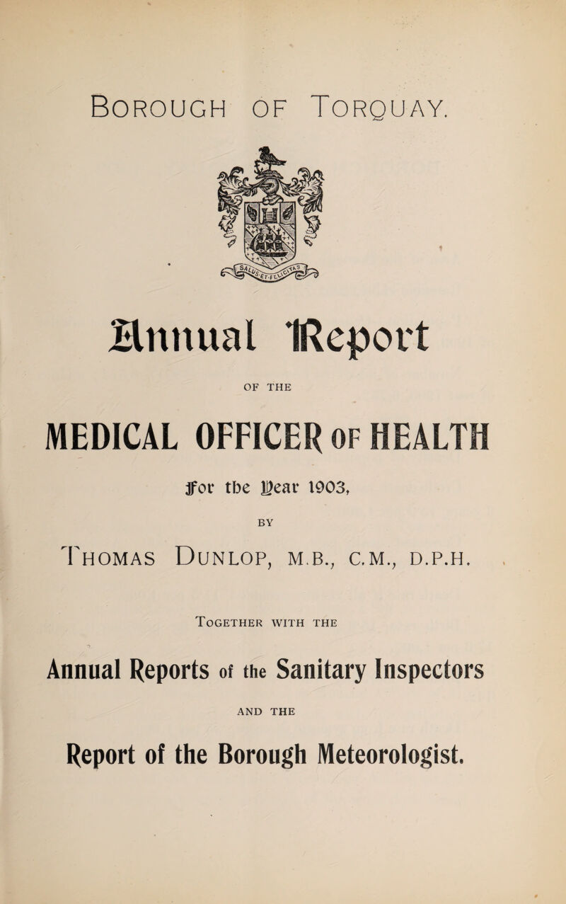 Borough of Torquay. Bnnual IReport OF THE MEDICAL OFFICER OF HEALTH jfor tbe leai* 1903, Thomas Dunlop, m.b., c.m., d.p.h. Together with the Annual Reports of the Sanitary Inspectors AND THE Report of the Borough Meteorologist.
