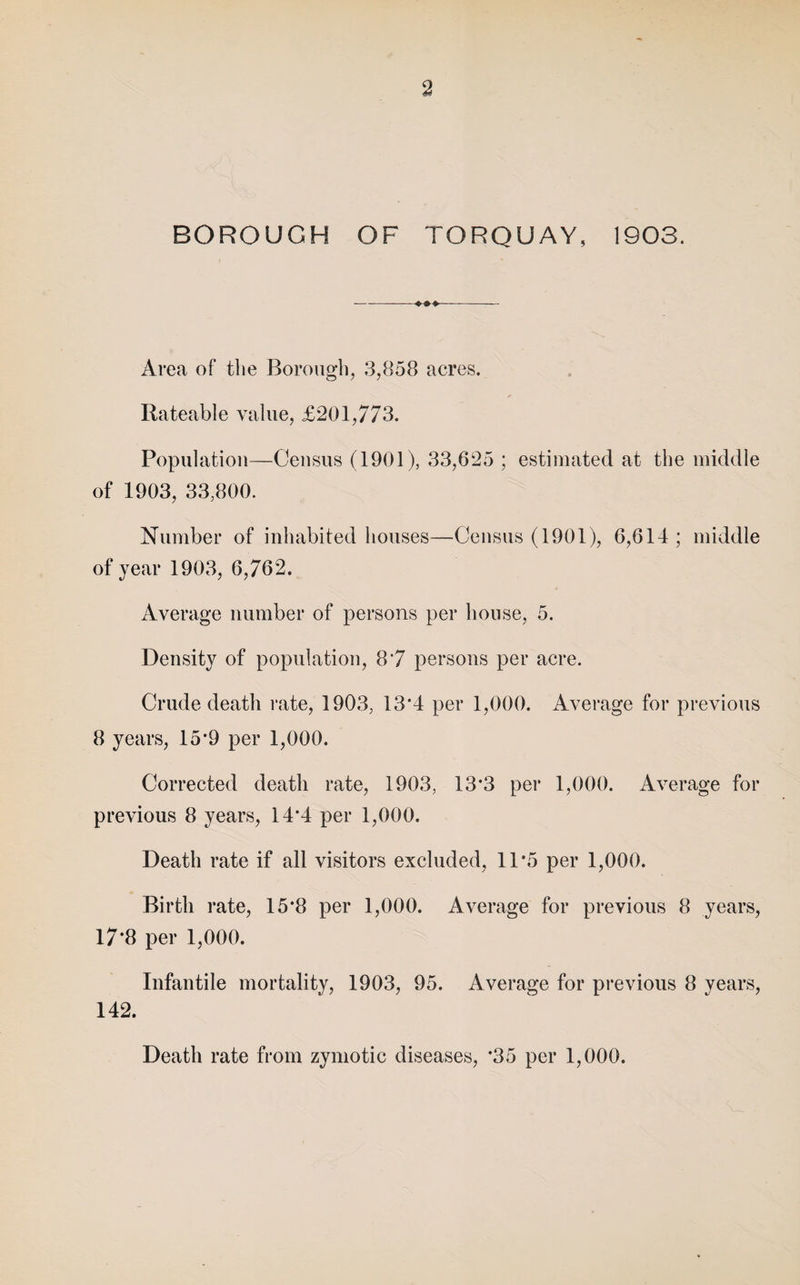 BOROUGH OF TORQUAY, 1903. -- Area of the Borough, 3,858 acres. Rateable value, £201,773. Population—Census (1901), 33,625 ; estimated at the middle of 1903, 33,800. Number of inhabited houses—Census (1901), 6,614; middle of year 1903, 6,762. Average number of persons per house, 5. Density of population, 8*7 persons per acre. Crude death rate, 1903, 13*4 per 1,000. Average for previous 8 years, 15*9 per 1,000. Corrected death rate, 1903, 13*3 per 1,000. Average for previous 8 years, 14*4 per 1,000. Death rate if all visitors excluded, 11*5 per 1,000. Birth rate, 15*8 per 1,000. Average for previous 8 years, 17*8 per 1,000. Infantile mortality, 1903, 95. Average for previous 8 years, 142. Death rate from zymotic diseases, *35 per 1,000.