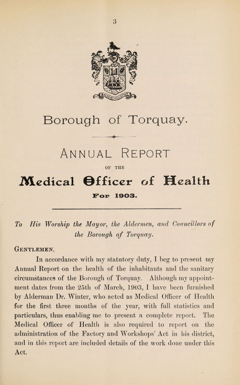 Borough of Torquay. Annual Report OF THE iVl.edical Officer of HealtH Fox* 1303« To His Worship the Mayor, the Aldermen, and Councillors of the Borough of Torquay, Gentlemen, In accordance with my statutory duty, I beg to present my Annual Report on the health of the inhabitants and the sanitary circumstances of the Borough of Torquay. Although my appoint¬ ment dates from the 25th of March, 1903, 1 have been furnished by Alderman Dr. Winter, who acted as Medical Officer of Health for the first three months of the year, with full statistics and particulars, thus enabling me to present a complete report. The Medical Officer of Health is also required to repoid on the administration of the Factory and Workshops’ Act in his district, and in this report are included details of the work done under this Act,