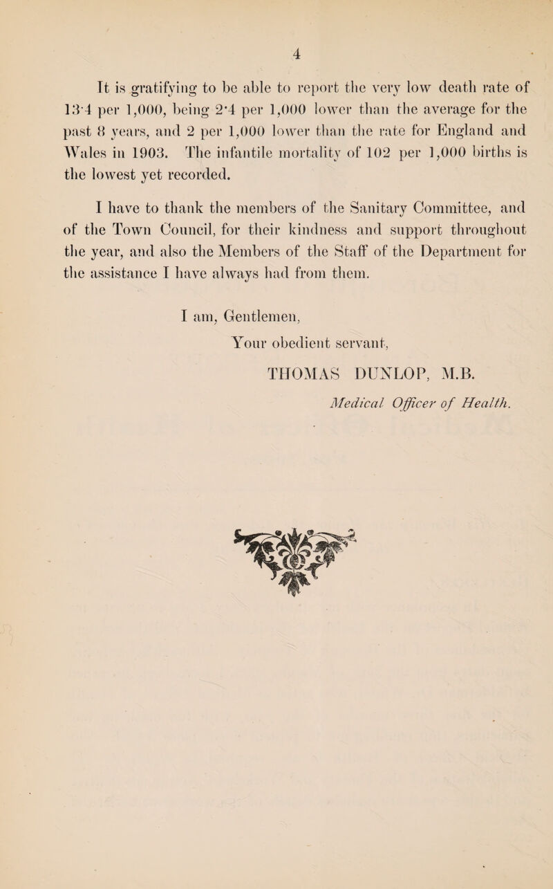 It is gratifying to be able to report the very low death rate of 13-4 per 1,000, being 2*4 per 1,000 lower than the average for the past 8 years, and 2 per 1,000 lower than the rate for England and Wales in 1903. The infantile mortality of 102 per 1,000 births is the lowest yet recorded. I have to thank the members of the Sanitarv Committee, and of the Town Council, for their kindness and support throughout the year, and also the Members of the Staff of the Department for the assistance I have always had from them. I am. Gentlemen, Your obedient servant, THOMAS DUXLOP, M.B. Medical Officer of Health.