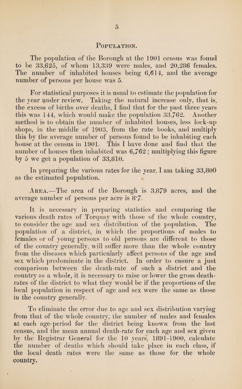 Population. The population of the Borough at the 1901 census was found to be 33,625j of whom 13,339 were males, and 20,286 females. The number of inhabited houses being 6,614, and the average number of persons per house was 5. For statistical purposes it is usual to estimate the population for the year under review. Taking the natural increase only, that is, the excess of births over deaths, I find that for the past three vears this was 144, which would make the population 33,762. Another method is to obtain the number of inhabited houses, less lock-up shops, in the middle of 1903, from the rate books, and multiply this by the average number of persons found to be inhabiting each house at the census in 1901. This I have done and find that the number of houses then inhabited was 6,762 ; multiplying this figure by 5 we get a population of 33,810. In preparing the various rates for the year, I am taking 33,800 as the estimated population. Area.—The area of the Borough is 3,879 acres, and the average number of persons per acre is 8*7. It is necessary in preparing statistics and comparing the various death rates of Torquay with those of the whole country, to consider the age and sex distribution of the population. The population of a district, in which the proportions of males to females or of young persons to old persons are different to those of the country generally, will suffer more than the whole country from the diseases which particularly affect persons of the age and sex which predominate in the district. In order to ensure a just comparison between the death-rate of such a district and the country as a whole, it is necessary to raise or lower the gross death- rates of the district to what they would be if the proportions of the local population in respect of age and sex were the same as those in the country generally. To eliminate the error due to age and sex distribution varying from that of the whole country, the number of males and females at each age-period for the district being known from the last census, and the mean annual death-rate for each age and sex given by the Registrar General for the 10 years, 1891-1900, calculate the number of deaths which should take place in each class, if the local death rates were the same as those for the whole country.
