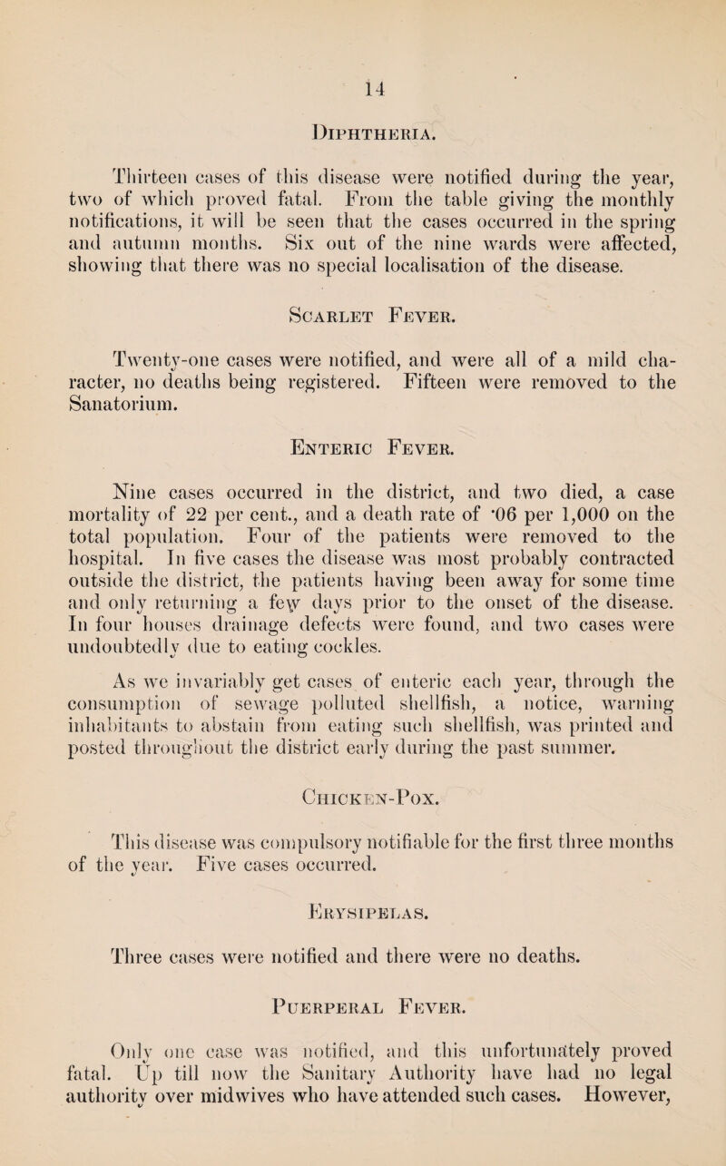 Diphtheria. Thirteen cases of this disease were notified during the year, two of which pioved fatal. From the table giving the monthly notifications, it will be seen that the cases occurred in the spring and autumn months. Six out of the nine wards were affected, showing tluit there was no special localisation of the disease. Scarlet Fever. Twentv-one cases were notified, and were all of a mild cha- racter, no deaths being registered. Fifteen were removed to the Sanatorium. Enteric Fever. Nine cases occurred in the district, and two died, a case mortality of 22 per cent., and a death rate of *06 per 1,000 on the total population. Four of the patients were removed to the hospital. In five cases the disease was most probably contracted outside the district, the patients having been away for some time and only returning a fe\v days prior to the onset of the disease. In four houses drainage defects were found, and two cases were undoubtedlv due to eating cockles. As we invariably get cases of enteric each year, through the consumption of sewage polluted shellfish, a notice, warning inhabitants to abstain from eating such shellfish, was printed and posted througliout tlie district early during the past summer. Chicken-Pox. This disease was compulsory notifiable for the first three months of the year. Five cases occurred. Erysipelas. Three cases were notified and there were no deaths. Puerperal Fever. Only one case was notified, and this unfortuinttely proved fatal. Up till now the Sanitary Authority have had no legal autlioritv over mid wives who have attended such cases. However,