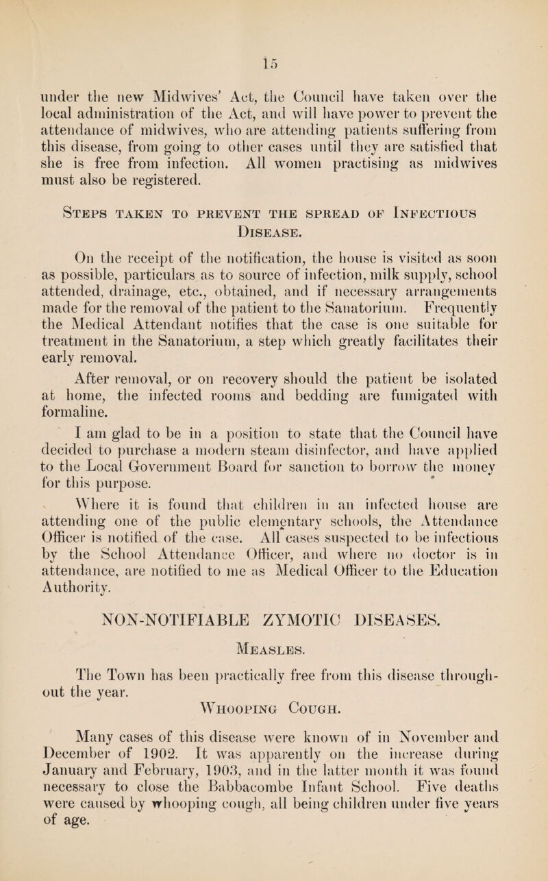 under the new Midwives’ Act, the Council have taken over the local administration of the Act, and will have power to prevent the attendance of midwives, who are attending patients suffering from this disease, from going to other cases until they are satisfied that she is free from infection. All women practising as midwives mnst also be registered. Steps taken to prevent the spread op Infectious Disease. On the receipt of the notification, the house is visited as soon as possible, particulars as to source of infection, milk supply, school attended, drainage, etc., obtained, and if necessary arrangements made for the removal of the patient to the Sanatorinm. Frequently the Medical Attendant notifies that the case is one suitable for treatment in the Sanatorium, a step which greatly facilitates their early removal. After removal, or on recovery should the patient be isolated at home, the infected rooms and bedding are fumigated with formaline. I am glad to be in a position to state that the Council have decided to purchase a modern steam disinfector, and have applied to the Local Government Board for sanction to borrow the nionev for this purpose. Where it is found that children in an infected house are attending one of the public elemmitary schools, the x\ttendance Office)’ is notified of the case. All cases suspected to be infectious by the School Attendance Officer, and where no doctor is in attendance, are notified to me as Medical Officer to the Education Authority. NON-NOTIFIABLE ZYMOTIC DISEASES. Measles. The Town has been ])i’actically free fi’oni this disease through¬ out the year. AYhooping Cough. Many cases of this disease were known of in November and December of 1902. It was apparently on the inci’ease during January and February, 190J, and in the latter month it was found necessary to close the Babbacombe Infa))t School. Five deaths were caused by whooping cough, all being children under five years of age.
