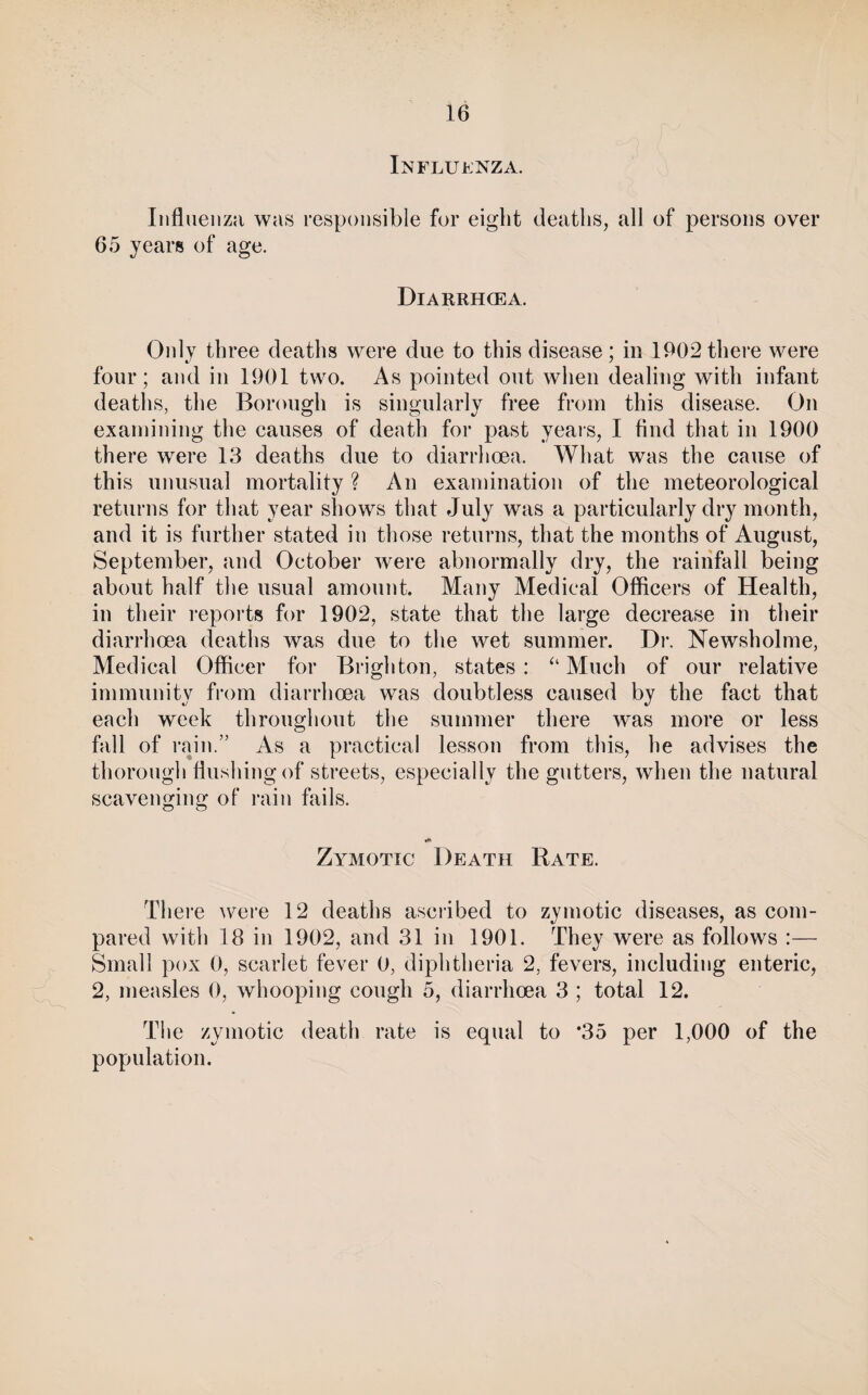 Influenza. Influenza was responsible for eight deaths, all of persons over 65 years of age. Diarrhoea. Only three deaths were due to this disease; in 1902 there were four; and in 1901 two. As pointed out when dealing with infant deaths, the Borough is singularly free from this disease. On examining the causes of death for past years, I find that in 1900 there were 13 deaths due to diarrhoea. What was the cause of this unusual mortality ? An examination of the meteorological returns for that year shows that July was a particularly dry month, and it is further stated in those returns, that the months of August, September, and October were abnormally dry, the rainfall being about half the usual amount. Many Medical Officers of Health, in their reports for 1902, state that the large decrease in their diarrhoea deaths was due to the wet summer. Di*. Newsholme, Medical Officer for Brighton, states: Much of our relative immunity from diarrhoea was doubtless caused by the fact that each week throughout the summer there was more or less fall of rain.” As a practical lesson from this, he advises the thorough flushing of streets, especially the gutters, when the natural scavenging of rain fails. Zymotic Death Rate. There wei’e 12 deaths ascribed to zymotic diseases, as com¬ pared with 18 in 1902, and 31 in 1901. They were as follows :— Small pox 0, scarlet fever 0, diphtheria 2, fevers, including enteric, 2, measles 0, whooping cough 5, diarrhoea 3 ; total 12. The zymotic death rate is equal to *35 per 1,000 of the population.