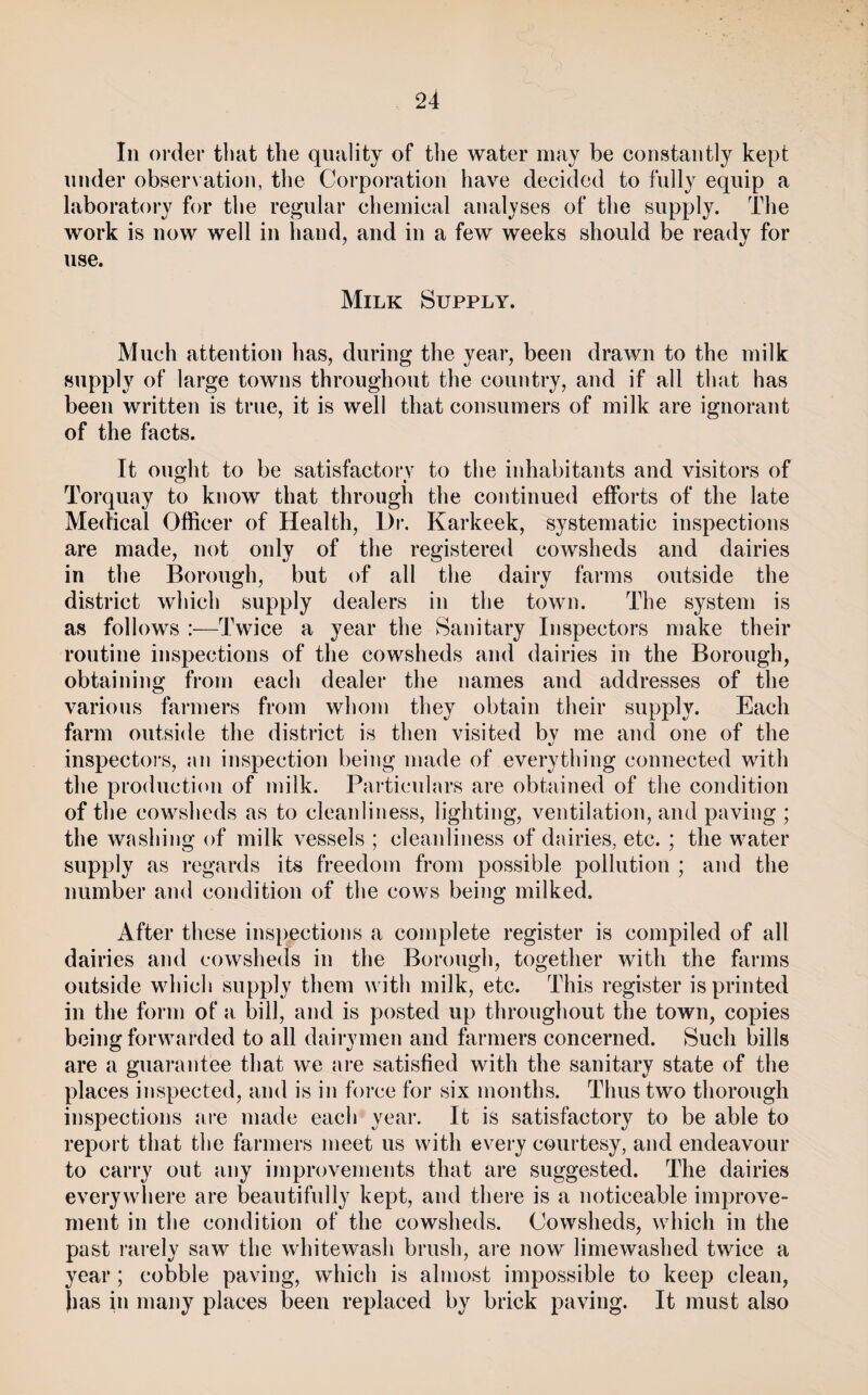 Ill order that the quality of the water may be coiistaiitly kept under obser\ ation, the Corporation have decided to fully equip a laboratory for the regular chemical analyses of the supply. The work is now well in hand, and in a few weeks should be ready for use. Milk Supply. Much attention has, during the year, been drawn to the milk supply of large towns throughout the country, and if all that has been written is true, it is well that consumers of milk are ignorant of the facts. It ought to be satisfactory to the inhabitants and visitors of Torquay to know that through the continued efforts of the late Medical Officer of Health, Di*. Karkeek, systematic inspections are made, not only of the registered cowsheds and dairies in the Borough, but of all the dairy farms outside the district which supply dealers in the town. The system is as follows :—Twice a year the Sanitary Inspectors make their routine inspections of the cowsheds and dairies in the Borough, obtaining from each dealer the names and addresses of the various fai'iners from whom they obtain their supply. Each farm outside the district is then visited by me and one of the inspeetoi-s, nn inspection being made of everything connected with the production of milk. Particulars are obtained of the condition of the cowsheds as to cleanliness, lighting, ventilation, and paving ; the washing of milk vessels ; cleanliness of dairies, etc. ; the water supply as regards its freedom from possible pollution ; and the number and condition of the cows being milked. After these inspections a complete register is compiled of all dairies and cowsheds in the Borough, together with the farms outside whicli supply them with milk, etc. This register is printed in the form of a bill, and is posted up throughout the town, copies being forwarded to all dairymen and farmers concerned. Such bills are a guarantee that we aic satisfied with the sanitary state of the places inspected, and is in force for six months. Thus two thorough inspections aic made each year. It is satisfactory to be able to report that the farmers meet us with every courtesy, and endeavour to carry out any improvements that are suggested. The dairies everywhere are beautifully kept, and there is a noticeable improve¬ ment in the condition of the cowsheds. Cowsheds, which in the past I'arely saw the whitewash brush, are now limewashed twice a year; cobble paving, which is almost impossible to keep clean, Jias in many places been replaced by brick paving. It must also