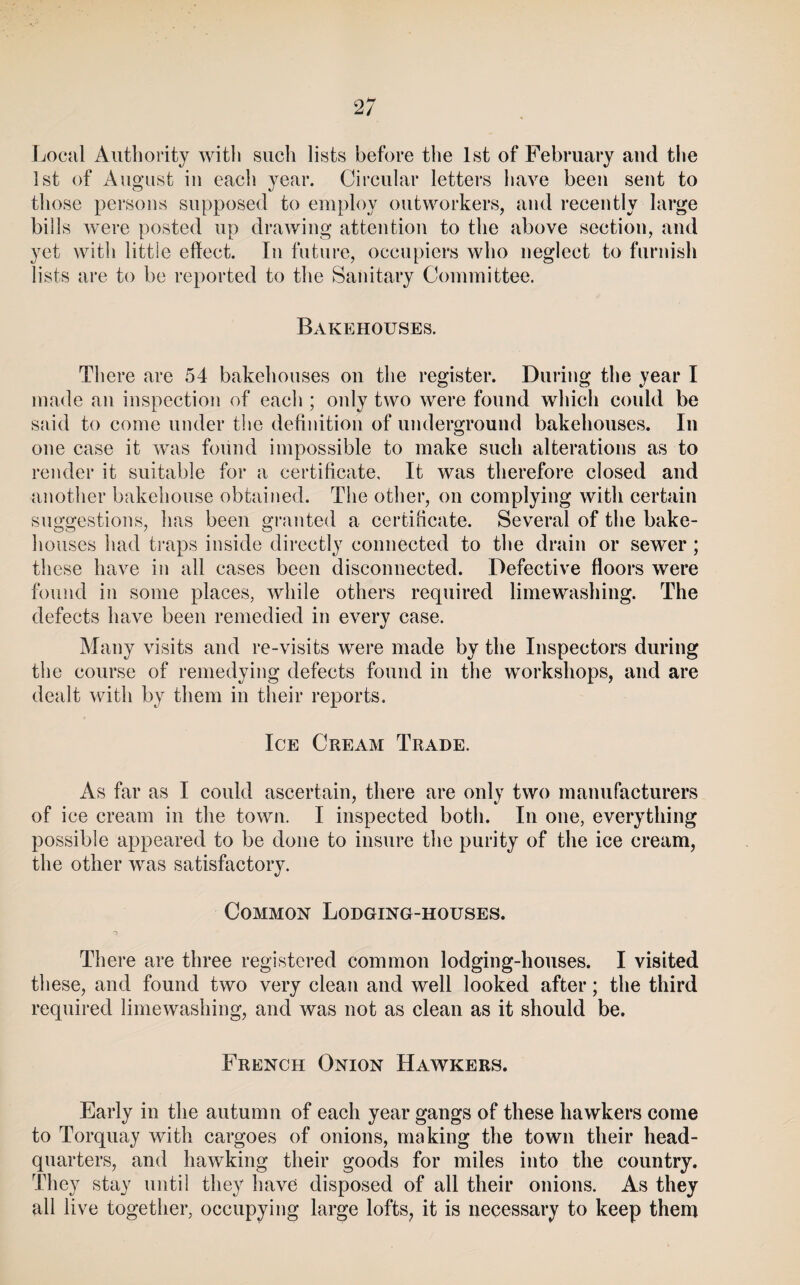 2/ Local Authority witli such lists before the 1st of February and the 1st of August in eacli year. Circular letters have been sent to those persons supposed to employ outworkers, and recently large bills were posted up drawing attention to the above section, and yet with little effect. In future, occupiers who neglect to furnish lists are to be reported to the Sanitary Committee. Bakehouses. There are 54 bakehouses on the register. During the year I made an inspection of each ; only two were found which could be said to come under the definition of underground bakehouses. In one case it was found impossible to make such alterations as to render it suitable for a certificate. It was therefore closed and another bakehouse obtained. The other, on complying with certain suggestions, has been granted a certificate. Several of tlie bake¬ houses had traps inside directly connected to the drain or sewer; these have in all cases been disconnected. Defective floors were found in some places, while others required limewashing. The defects have been remedied in every case. Many visits and re-visits were made by the Inspectors during the course of remedying defects found in the workshops, and are dealt with by them in their reports. Ice Cream Trade. x\s far as I could ascertain, there are only two manufacturers of ice cream in the town. I inspected both. In one, everything possible appeared to be done to insure tlie purity of the ice cream, the other was satisfactory. Common Lodging-houses. There are three registered common lodging-houses. I visited these, and found two very clean and well looked after; the third required limewashing, and was not as clean as it should be. French Onion Hawkers. Early in the autumn of each year gangs of these hawkers come to Torquay with cargoes of onions, making the town their head¬ quarters, and hawking their goods for miles into the country. They stay until they have disposed of all their onions. As they all live together, occupying large lofts, it is necessary to keep them