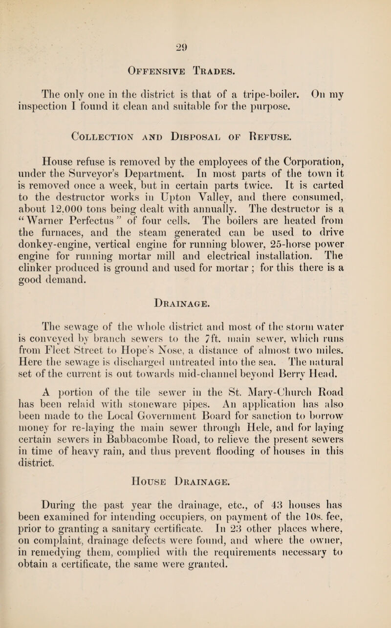 Offensive Trades. The only one in the district is that of a tripe-boiler. On my inspeetion I found it elean and suitable for the purpose. Collection and Disposal of Refuse. House refuse is removed by the employees of the Corporation, under the Surveyor s Department. In most parts of the town it is removed once a week, but in certain parts twice. It is carted to the destructor works in Upton Valley, and there consumed, about 12.000 tons being dealt with annually. The destructor is a Warner Perfectus ” of four cells. The boilers are heated from the furnaces, and the steam generated can be used to drive donkey-engine, vertical engine for running blower, 25-horse power engine for running mortar mill and electrical installation. The clinker produced is ground and used for mortar ; for this there is a good demand. Drainage. The sewage of the whole district and most of the storm water is conveyed by branch sewers to the 7ft. main sewer, which runs from Fleet Street to Hope’s Nose, a distance of almost two miles. Here the sewage is discharged untreated into the sea. The natural set of the current is out towards mid-channel beyond Berry Head. A portion of the tile sewer in the St. Mary-Church Road has been relaid with stoneware pipes. An application has idso been made to the Local Government Board for sanction to borrow money for re-laying the main sewer through Hele, and for laying certain sewers in Babbacombe Road, to relieve the present sewers in time of heavy rain, and thus prevent flooding of houses in this district. House Drainage. During the past year the drainage, etc., of 43 houses has been examined for intending occupiers, on payment of the 10s. fee, prior to granting a sanitary certificate. In 23 other places where, on complaint, drainage defects were found, and where the owner, in remedying them, complied with the requirements necessary to obtain a certificate, the same were granted.