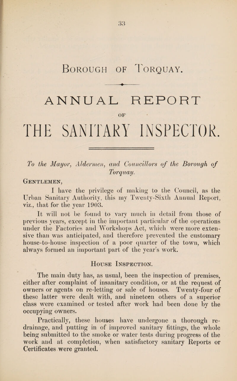 ANNUAL REPORT OF To the Mayor, Aldermen, and Councillors of the Borough of Torquay. Gentlemen, I have tlie privilege of making to the Council, as the Urban Sanitary Authority, this my Twenty-Sixth Annual Report, viz., that for the year 1903. It will not be found to varv much in detail from those of €/ previous years, except in the important particular of the operations under the Factories and Workshops Act, which were more exten¬ sive than was anticipated, and therefore prevented the customary house-to-house inspection of a poor qviarter of the town, which always formed an important part of the year’s work. House Inspection. The main duty has, as usual, been the inspection of premises, either after complaint of insanitary condition, or at the request of owners or agents on re-letting or sale of houses. Twenty-four of these latter were dealt with, and nineteen others of a superior class were examined or tested after work had been done by the occupying owners. Practically, these houses have undergone a thorough re¬ drainage, and putting in of improved sanitary fittings, the whole being submitted to the smoke or water tests during progress of the work and at completion, when satisfactory sanitary Reports or Certificates were granted.