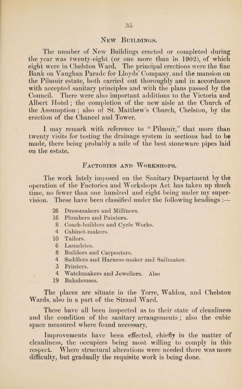 New Buildings. Tlie imiiiber of New Buildings erected or completed during the year was twenty-eight (or one more than in 1902), of which eight were in Chelston Ward. The principal erections were the fine Bank on Vanglian Parade for Lloyds’ Company, and the mansion on the Pilmnir estate, both carried out thoroughly and in accordance with accepted sanitary principles and with tlie plans passed by the Council. There were also important additions to the Victoria and Albert Hotel; the completion of the new aisle at the Church of the Assumption ; also of St. Matthew’s Church, Chelston, by the erection of the Chancel and Tower. I may remark with reference to Pilmnir,” that more than twenty visits for testing the drainage system in sections had to be made, there being probably a mile of the best stoneware pipes laid on the estate. Factories and Workshops. The work lately imposed on the Sanitary Department by the operation of the Factories and Workshops Act has taken up much time, no fewer than one hundred and eight being under my super¬ vision. These have been classified under the following headings :— ~> 26 Dressmakers and Milliners. 16 Plumbers and Painters. 8 Coach-builders and Cycle Works. 4 Cabinet-makers. 10 Tailors. 6 Laundries. 8 Builders and Carpenters. 4 Saddlers and Harness-maker and Sailmaker. 3 Printers. 4 Watchmakers and Jewellers. Also 19 Bakehouses. The places are situate in the Torre, Waldon, and Chelston Wards, also in a part of the Strand Ward. These have all been inspected as to their state of cleanliness and the condition of the sanitary arrangements ; also the cubic space measured where found necessary. Improvements have been effected, chiefly in the matter of cleanliness, the occupiers being most willing to comply in this respect. Where structural alterations were needed there was more difficulty, but gradually the requisite work is being done.