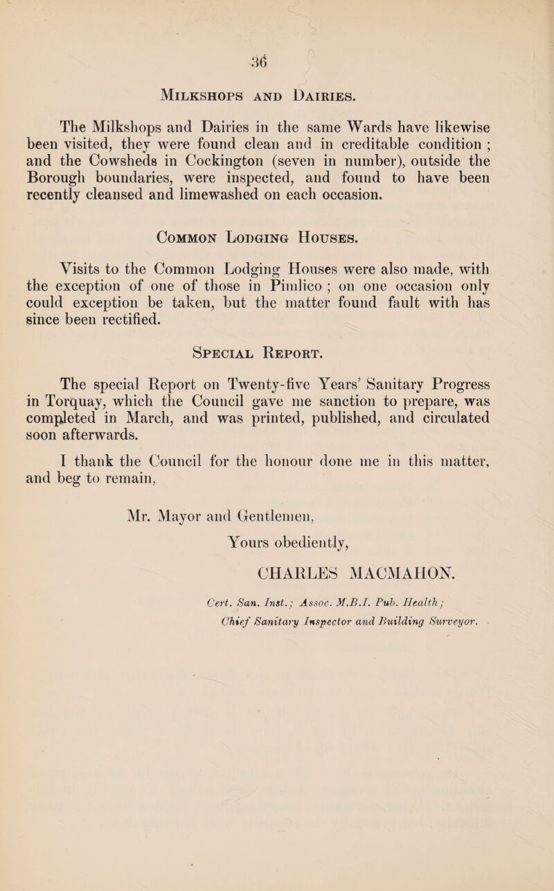 3^ Milkshops and Dairies. The Milkshops and Dairies in the same Wards have likewise been visited, they were found clean and in creditable condition ; and the Cowsheds in Cockington (seven in number), outside the Borough boundaries, were inspected, and found to have been recently cleansed and limewashed on each occasion. Common Lodging Houses. Visits to the Common Lodging Houses were also made, with the exception of one of those in Pimlico ; on one occasion only could exception be taken, but the matter found fault with has since been rectified. Special Report. The special Report on Twenty-five Years’ Sanitary Progress in Torquay, which the Council gave me sanction to prepare, was compjeted in March, and was printed, published, and circulated soon afterwards. I thank the Council for the honour done me in this matter, and beg to remain, Mr. Mayor and Gentlemen, Yours obediently, CHARLES MACMAHOY. Cert. San. Inst.; Assoc. M.B.I. Pub. Health; Chief Sanitary Inspector and Building Surveyor.