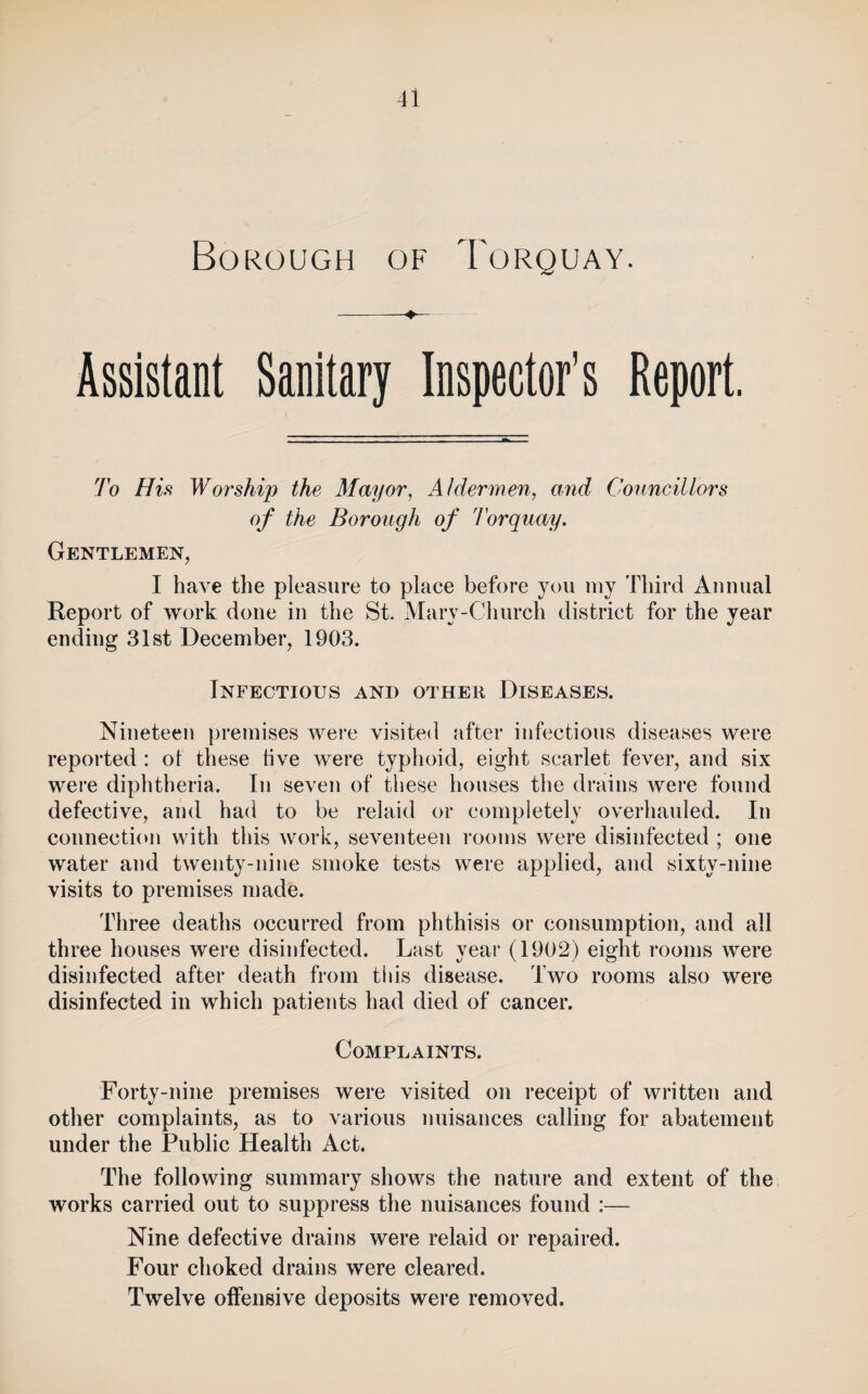 Borough of Torquay. -4— Assistant Sanitary Inspector's Report. To His Worship the Mayor^ Aldermen, and Conncillors of the Borough of Torquay. Gentlemen, I have the pleasure to place before you niy Third Annual Report of work done in the St. Mary-Church district for the year ending 31st December, 1903. Infectious and other Diseases. Nineteen premises were visited after infectious diseases were reported : ot these live were typhoid, eight scarlet fever, and six were diphtheria. In seven of these houses the drains were found defective, and had to be relaid or completely overhauled. In connection with this work, seventeen I'ooms were disinfected; one water and twenty-nine smoke tests were applied, and sixty-nine visits to premises made. Three deaths occurred from phthisis or consumption, and all three houses were disinfected. Last year (1902) eight rooms were disinfected after death from this disease. Two rooms also were disinfected in which patients had died of cancer. Complaints. Forty-nine premises were visited on receipt of written and other complaints, as to various nuisances calling for abatement under the Public Health Act. The following summary shows the nature and extent of the works carried out to suppress the nuisances found :— Nine defective drains were relaid or repaired. P''our choked drains were cleared. Twelve offensive deposits were removed.