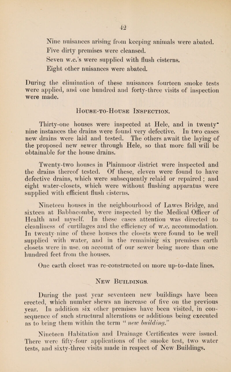 Nine nuisances arising from keeping animals were abated. Five dirty premises were cleansed. Seven w.c.’s were supplied with flush cisterns. Eight other nuisances were abated. During the elimination of these nuisances fourteen smoke tests were applied, and one hundred and forty-three visits of inspection were made. House-to-House Inspection. Thirty-one houses were inspected at Hele, and in twenty nine instances the drains were found very defective. In two cases new drains were laid and tested. The others await the laying of the proposed new sewer through Hele, so that more fall will be obtainable for the house drains. Twenty-two houses in Plainmoor district were inspected and the drains thereof tested. Of these, eleven were found to have defective drains, which were subsequently relaid or repaired; and eight water-closets, which were without flushing apparatus were supplied with efficient flush cisterns. Nineteen houses in the neighbourhood of Lawes Bridge, and sixteen at Babbacombe, were inspected by the Medical Officer of Health and myself. In these cases attention was directed to clennliness of curtilages and the efficiency of w.c. accommodation. In twenty-nine of these houses the closets were found to be well supplied with water, and in the remaining six premises earth closets were in use, on account of our sewer being more than one hundred feet from the houses. One earth closet was re-constructed on more up-to-date lines. New Buildings. During the past year seventeen new buildings have been erected, which number shews an increase of five on the previous year. In addition six other premises have been visited, in con¬ sequence of such structural alterations or additions being executed as to bring them within the term “ 'tieiv bvildwg.” Nineteen Habitation and Drainage Certificates were issued. There were flfty-foiir applications of the smoke test, two water tests, and sixty-three visits made in respect of New Buildings.