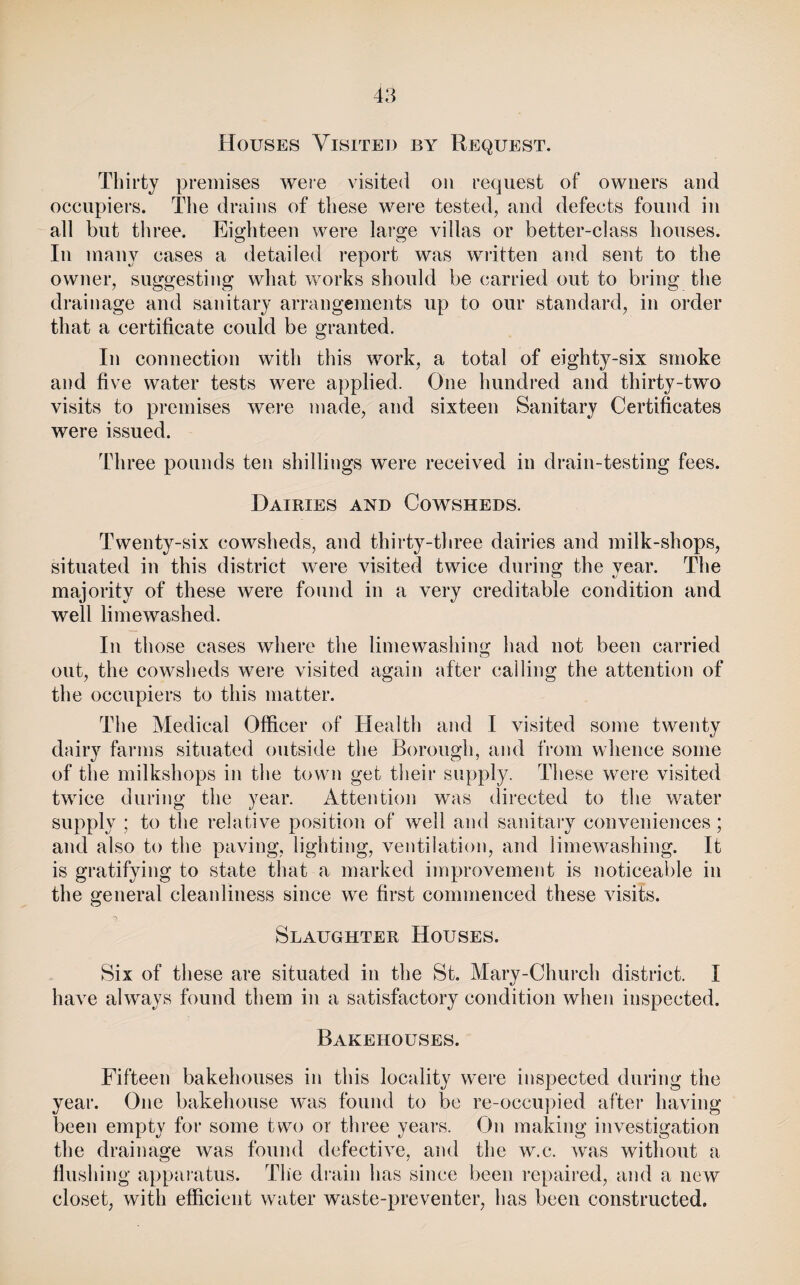 Houses Visited by Request. Thirty premises were visited on request of owners and occupiers. The drains of these were tested, and defects found in all but three. Eighteen were large villas or better-class houses. Ill many cases a detailed report was written and sent to the owner, suggesting what works should be carried out to bring the drainage and sanitary arrangements up to our standard, in order that a certificate could be granted. In connection with this work, a total of eighty-six smoke and five water tests were applied. One hundred and thirty-two visits to premises wei’e made, and sixteen Sanitary Certificates were issued. Three pounds ten shillings were received in drain-testing fees. Dairies and Cowsheds. Twenty-six cowsheds, and thirty-three dairies and milk-shops, situated in this district were visited twice during the year. The majority of these were found in a very creditable condition and well limewashed. In those cases where the limewashing had not been carried out, the cowsheds were visited again after calling the attention of the occupiers to this matter. The Medical Officer of Health and I visited some twenty dairy farms situated outside the Borough, and from whence some of the milkshops in the town get their supply. These were visited twice during the year. Attention was directed to the water supply ; to the relative position of well and sanitary conveniences; and also to the paving, lighting, ventilation, and limewashing. It is gratifying to state that a marked improvement is noticeable in the general cleanliness since we first commenced these visits. Slaughter Houses. Six of these are situated in the St. Mary-Church district. I have always found them in a satisfactory condition when inspected. Bakehouses. Fifteen bakehouses in this locality were inspected during the year. One bakehouse was found to be re-occupied after having been empty for some two or three years. On making investigation the drainage was found defective, and the w.c. was without a flushing apparatus. The diain has since been i-epaired, and a new closet, with efficient water waste-preventer, has been constructed.