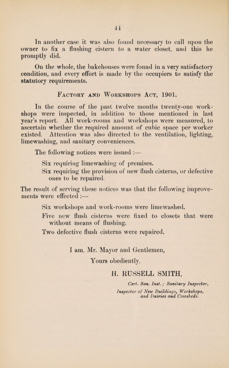 In another case it was also found necessary to call upon the owner to fix a flushing cistern to a water closet, and this he promptly did. On the whole, the bakehouses were found in a very satisfactory condition, and every effort is made by the occupiers to satisfy the statutory requirements. Factory and Workshops Act, 1901. In the course of the past twelve mouths twenty-one work¬ shops were inspected, in addition to those mentioned in last year’s report. All work-rooms and workshops were measui’ed, to ascertain whether the required amount of cubic space per worker existed. Attention was also directed to the ventilation, lighting, limewashing, and sanitary conveniences. The following notices were issued :— Six requiring lime washing of premises. Six requiring the provision of new flush cisterns, or defective ones to be repaired. The result of serving these notices was that the following improve¬ ments were effected:— Six workshops and work-rooms were lime washed. Five new flush cisterns were fixed to closets that were without means of flushing. Two defective flush cisterns were repaired. I am, Mr. Mayor and Gentlemen, Yours obediently, H. RUSSELL SMITH, Cert. San. Inst.; Sanitary Inspector, Inspector of New Buildings^ Workshops, and Dairies and Cowsheds.