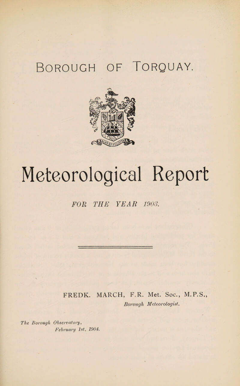 Borough of Torquay. Meteorological Report FOR THE YEAR 1903. FREDK. MARCH, F.R. Met. Soc., M.P.S., Borough Meteorologist. The Borough Observatory, February 1st, 1904,