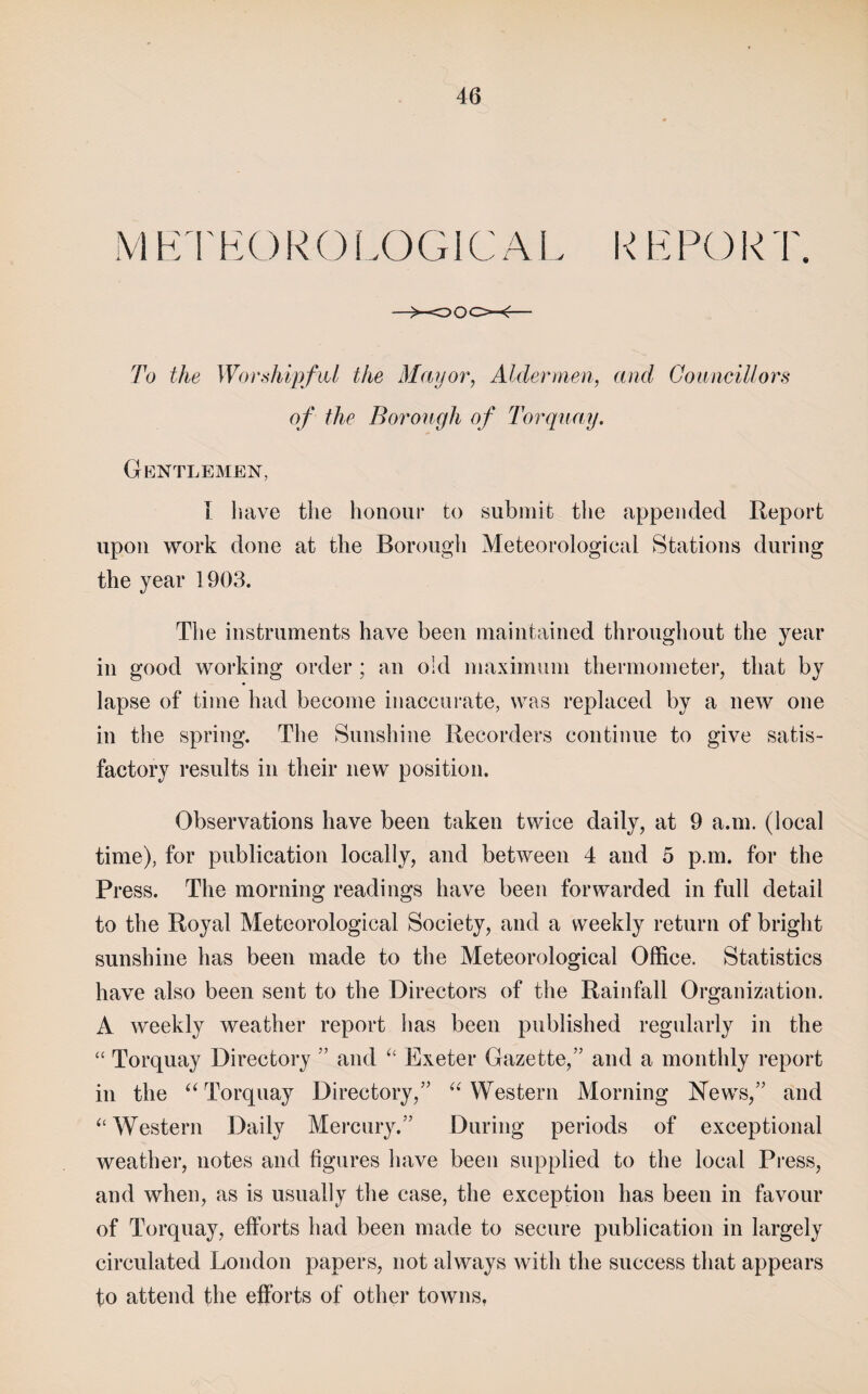 MKI'KOROLOGICAI \ EPORT To the WorshipfiU the Mayor, Aldermen, and Gonncillors of the Borough of Toi'qnay. Gentlemen, I liave the honour to submit the appended Report upon work done at the Borougli Meteorological Stations during the year 1903. The instruments have been maintained throughout the year in good working order; an old maximum thermometer, that by lapse of time had become inaccurate, was replaced by a new one in the spring. The Sunshine Recorders continue to give satis¬ factory results in their new position. Observations have been taken twice daily, at 9 a.m. (local time), for publication locally, and between 4 and 5 p.m. for the Press. The morning readings have been forwarded in full detail to the Royal Meteorological Society, and a weekly return of bright sunshine has been made to the Meteorological Office. Statistics have also been sent to the Directors of the Rainfall Organization. A weekly weather report has been published regularly in the “ Torquay Directory ’’ and Exeter Gazette,” and a monthly report in the ‘^Torquay Directory,” '‘^Western Morning News,” and ‘‘ Western Daily Mercury.” During periods of exceptional weather, notes and figures have been supplied to the local Press, and when, as is usually the case, the exception has been in favour of Torquay, efforts had been made to secure publication in largely circulated London papers, not always with the success that appears to attend the efforts of other towns,