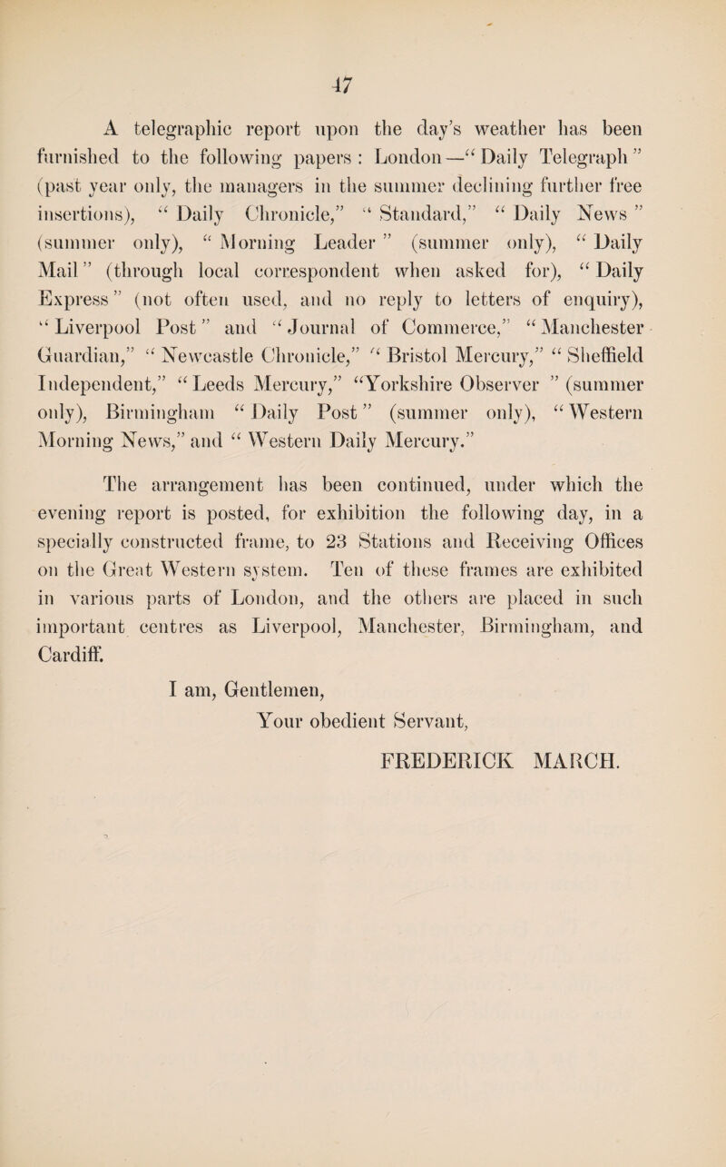 A telegraphic report upon the clay’s weather has been furnished to the following papers: London—Daily Telegraph” (past year only, the managers in the summer declining further free insertions), Daily Chronicle,” “ Standard,” “ Daily News ” (summei* only), iMorning Leader ” (summer only), Daily Mail ” (through local correspondent when asked for), Daily Express ” (not often used, and no reply to letters of enquiry), ‘^Liverpool Post” and 'Mournal of Commerce,” “Manchester Guardian,” Newcastle Chronicle,” “ Bristol Mercury,” “ Sheffield Independent,” “Leeds Mercury,” “Yorkshire Observer ’’(summer only), Birmingham “ Daily Post ” (summer only), “ Western Morning News,” and “ Western Daily Mercury.” The arrangement has been continued, under which the evening report is posted, for exhibition the following day, in a specially constructed frame, to 23 Stations and Beceiving Offices on the Great Western system. Ten of these frames are exhibited in various parts of Loridon, and the others are placed in such important centres as Liverpool, Manchester, Birmingham, and Cardiff. I am, Gentlemen, Your obedient Servant, FREDEPvICK MARCH.
