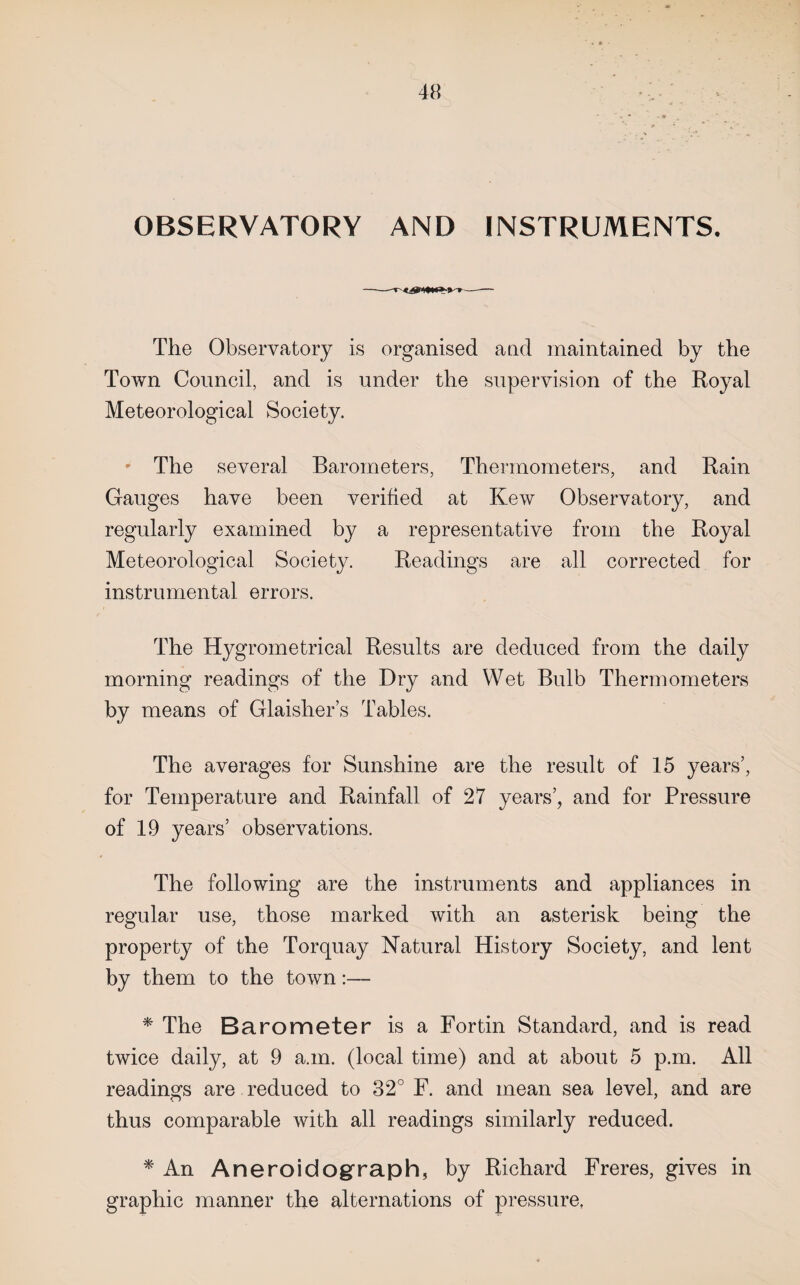 . * 48 OBSERVATORY AND INSTRUMENTS. The Observatory is organised atid maintained by the Town Coimeil, and is under the supervision of the Royal Meteorological Society. ' The several Barometers, Thermometers, and Rain Gauges have been verified at Kew Observatory, and regularly examined by a representative from the Royal Meteorological Society. Readings are all corrected for instrumental errors. The Hygrometrical Results are deduced from the daily morning readings of the Dry and Wet Bulb Thermometers by means of Glaisher’s Tables. The averages for Sunshine are the result of 15 years’, for Temperature and Rainfall of 27 years’, and for Pressure of 19 years’ observations. The following are the instruments and appliances in regular use, those marked with an asterisk being the property of the Torquay Natural History Society, and lent by them to the town:— * The Barometer is a Fortin Standard, and is read twice daily, at 9 a.m. (local time) and at about 5 p.m. All readings are reduced to 32° F. and mean sea level, and are thus comparable with all readings similarly reduced. * An Aneroidograph, by Richard Freres, gives in graphic manner the alternations of pressure,