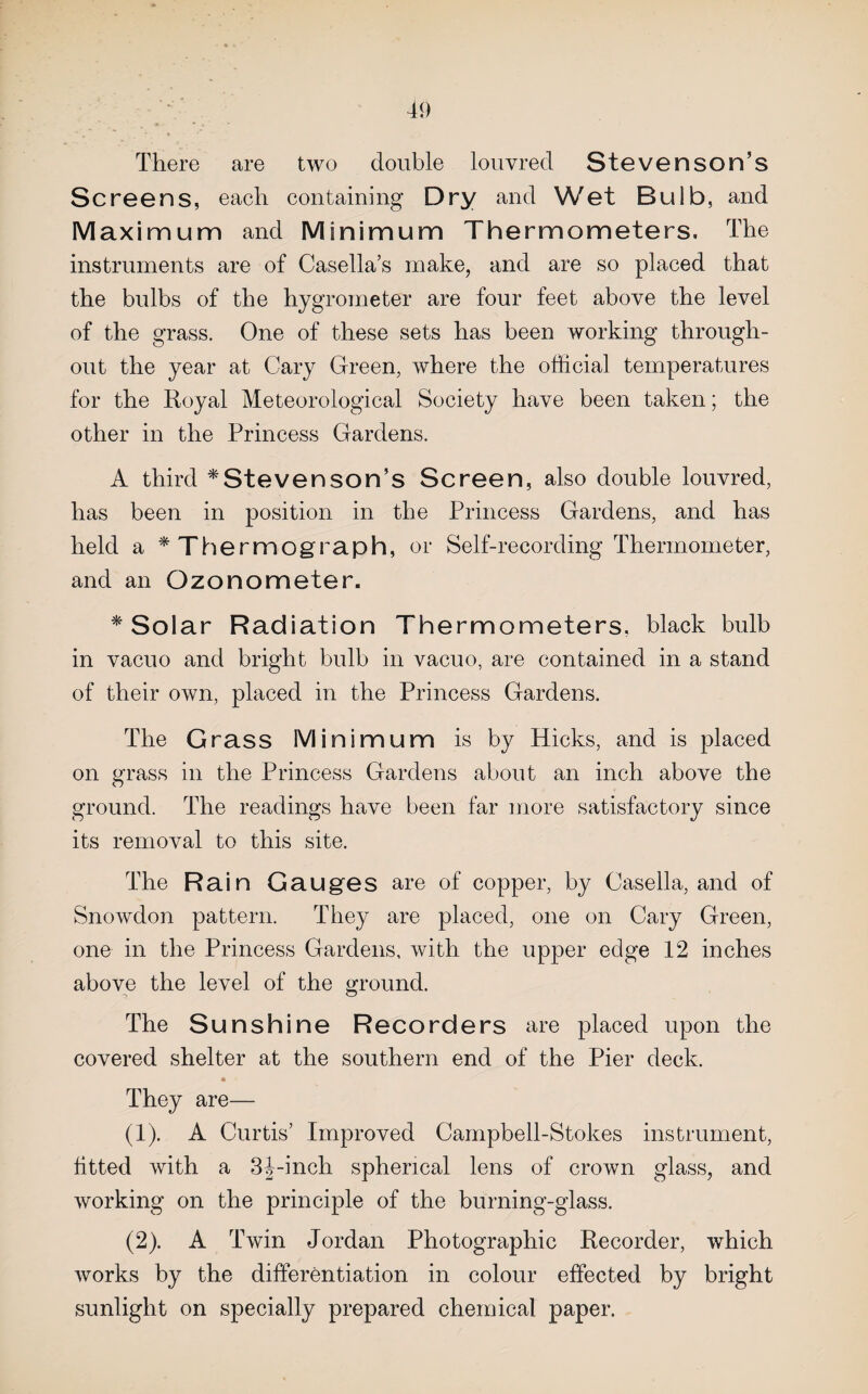 There are two double louvred Stevenson’s Screens, each containing Dry and Wet Bulb, and Maximum and Minimum Thermometers, The instruments are of Casella’s make, and are so placed that the bulbs of the hygrometer are four feet above the level of the grass. One of these sets has been working through¬ out the year at Cary Green, where the official temperatures for the Royal Meteorological Society have been taken; the other in the Princess Gardens. A third ^Stevenson’s Screen, also double louvred, has been in position in the Princess Gardens, and has held a ^Thermograph, or Self-recording Thermometer, and an Ozonometer. * Solar Radiation Thermometers, black bulb in vacuo and bright bulb in vacuo, are contained in a stand of their own, placed in the Princess Gardens. The Grass Minimum is by Hicks, and is placed on grass in the Princess Gardens about an inch above the ground. The readings have been far more satisfactory since its removal to this site. The Rain Gauges are of copper, by Casella, and of Snowdon pattern. They are placed, one on Cary Green, one in the Princess Gardens, with the upper edge 12 inches above the level of the ground. The Sunshine Recorders are placed upon the covered shelter at the southern end of the Pier deck. They are— (1) . A Curtis’ Improved Campbell-Stokes instrument, fitted with a 3|-inch spherical lens of crown glass, and working on the principle of the burning-glass. (2) . A Twin Jordan Photographic Recorder, which works by the differentiation in colour effected by bright sunlight on specially prepared chemical paper.
