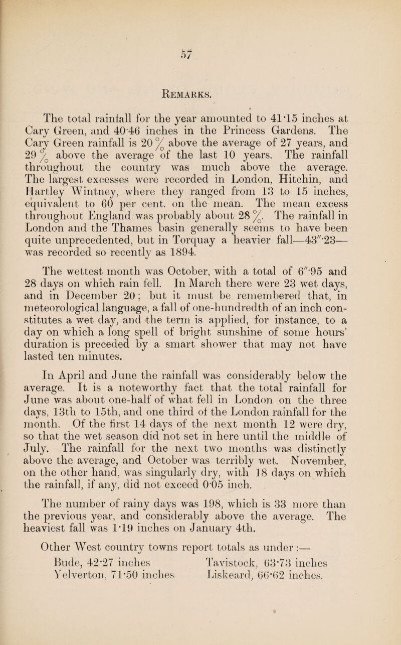 Remarks. The total rainfall for the year amounted to 41T5 inches at Cary Green, and 40 46 inches in the Princess Gardens. The Cary Green rainfall is 20 ^ above the average of 27 years, and 29 above the average of the last 10 years. The rainfall throughout the country was much above the average. The largest excesses were recorded in London, Hitchin, and Hartley Wintney, where they ranged from 13 to 15 inches, equivalent to 60 per cent, on the mean. The mean excess throughout England was probably about 28 The rainfall in London and the Thames basin generally seems to have been quite unprecedented, but in Torquay a heavier fall—43'23— was recorded so recently as 1894. The wettest month was October, with a total of 6*95 and 28 days on which rain fell. In March there were 23 wet days, and in December 20; but it must be remembered that, in meteorological language, a fall of one-hundredth of an inch con¬ stitutes a wet day, and the term is applied, for instance, to a day on which a long spell of bright sunshine of some hours’ duration is preceded by a smart shower that may not have lasted ten minutes. In April and June the rainfall was considerably below the average. It is a noteworthy fact that the total rainfall for June was about one-half of what fell in London on the three days, 13th to 15th, and one third of the London rainfall for the month. Of the brst 14 days of the next month 12 were dry, so that the wet season did not set in here until the middle of July. The rainfall for the next two months was distinctly above the average, and October was terribly wet. November, on the other hand, was singularly dry, with 18 days on which the rainfall, if any, did not exceed 0'05 inch. The number of rainy days was 198, which is 33 more than the previous year, and considerably above the average. The heaviest fall was 1T9 inches on January 4th. Other West country towns report totals as under:— Rude, 42*27 inches Tavistock, 63*73 inches Yelverton, 71*50 inches Liskeard, 66*62 inches.