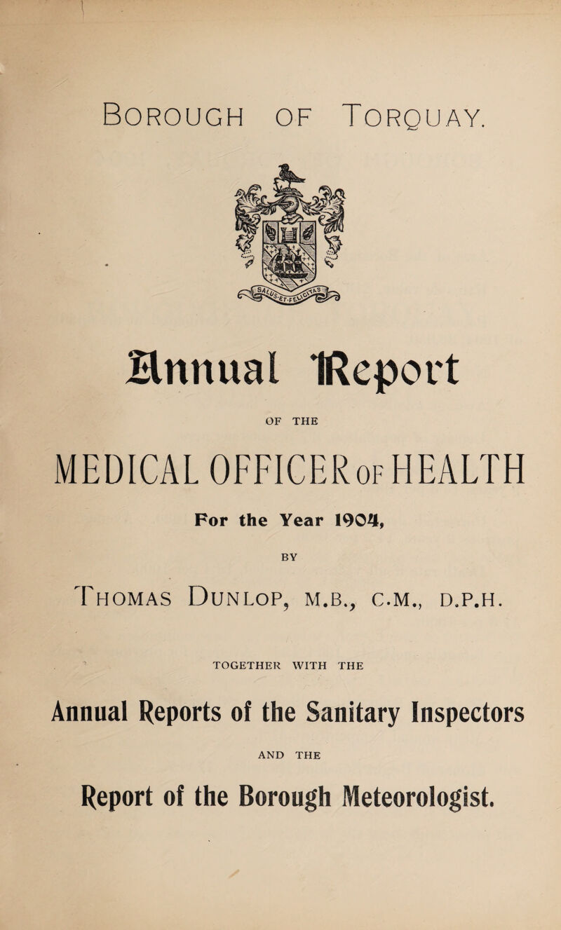 Borough of Torquay. Bttnual IReport OF THE MEDICAL OFFICERof HEALTH For the Year 1904, BY Thomas Dunlop, m.b., c.m., d.p.h. TOGETHER WITH THE Annual Reports of the Sanitary Inspectors AND THE Report of the Borough Meteorologist.