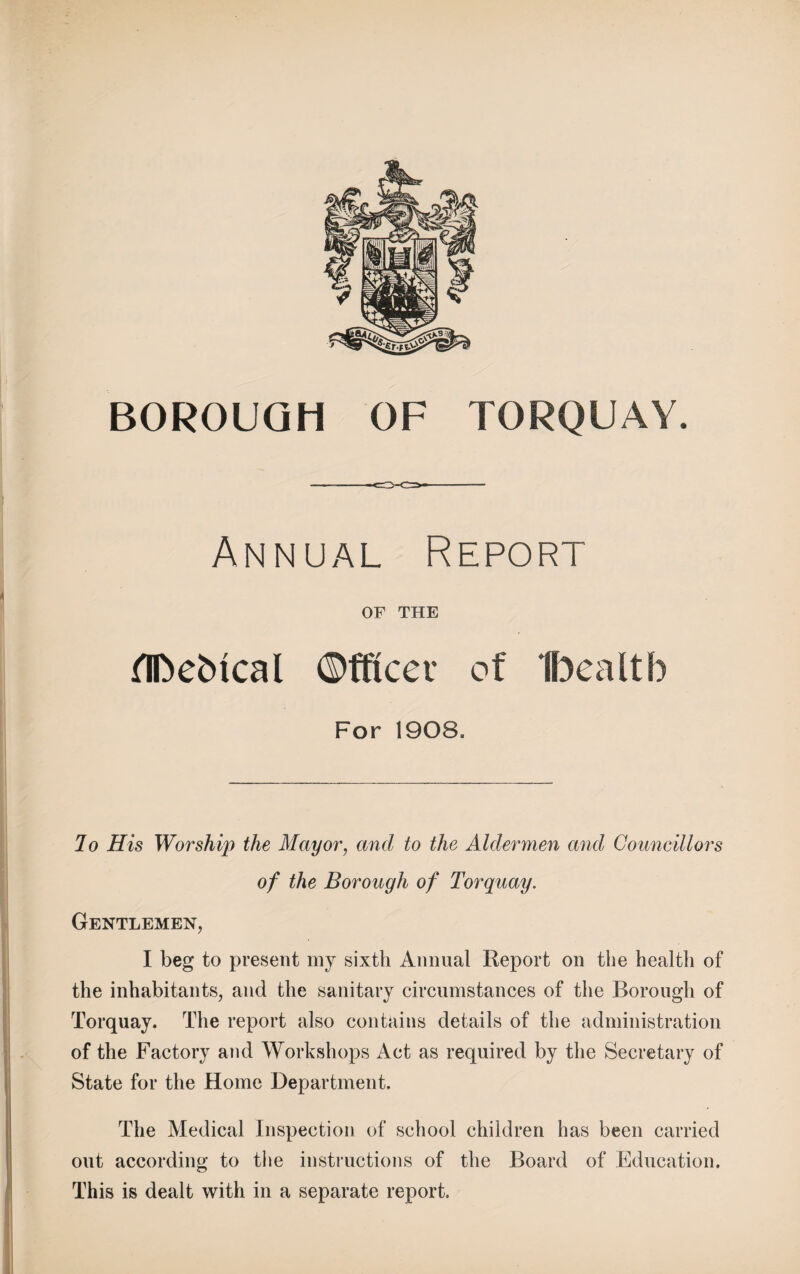 Annual Report OF THE fIDebical ©fftcet of Ibealtb For 1908- Jo His Worship the Mayor, and to the Aldermen and Councillors of the Borough of Torquay. Gentlemen, I beg to present my sixth Animal Report on the health of the inhabitants, and the sanitary circumstances of the Borough of Torquay. The report also contains details of the administration of the Factory and Workshops Act as required by the Secretary of State for the Home Department. The Medical Inspection of school children has been carried out according to the instructions of the Board of Education. This is dealt with in a separate report.