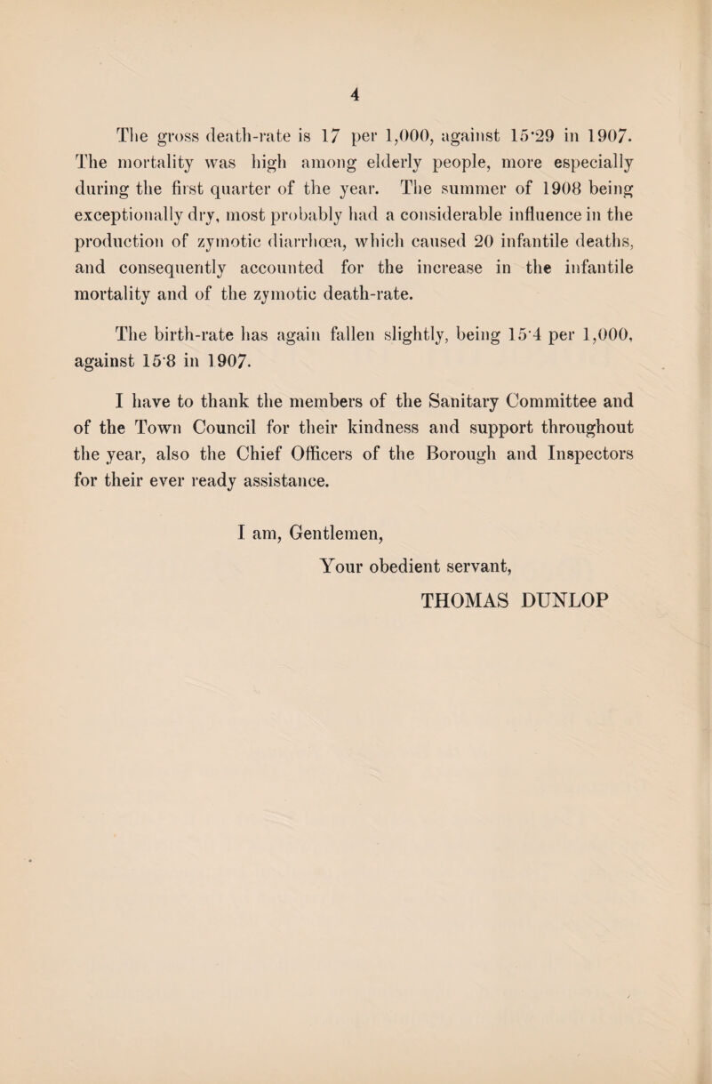 The gross death-rate is 17 per 1,000, against 15*29 in 1907. The mortality was high among elderly people, more especially during the first quarter of the year. The summer of 1908 being exceptionally dry, most probably had a considerable influence in the production of zymotic diarrhoea, which caused 20 infantile deaths, and consequently accounted for the increase in the infantile mortality and of the zymotic death-rate. The birth-rate has again fallen slightly, being 154 per 1,000, against 15’8 in 1907. I have to thank the members of the Sanitary Committee and of the Town Council for their kindness and support throughout the year, also the Chief Officers of the Borough and Inspectors for their ever ready assistance. I am, Gentlemen, Your obedient servant, THOMAS DUNLOP
