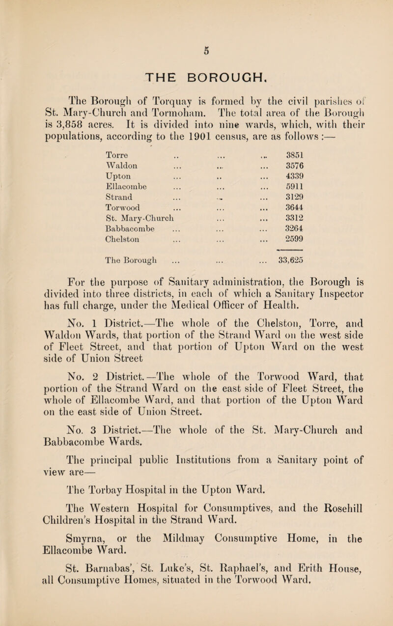 THE BOROUGH, The Borough of Torquay is formed by the civil parishes o! St. Mary-Church aud Tormoham. The total area of the Borough is 3,858 acres. It is divided into nine wards, which, with their populations, according to the 1901 census, are as follows :—- Torre » • • 3851 Waldon t • • 3576 Upton • • 4339 Ellacombe • • • 5911 Strand 3129 Torwood • * . 3644 St. Mary-Chnrch . . . 3312 Babbacombe . * . 3264 Chelston ... 2599 The Borough ... 33,625 For the purpose of Sanitary administration, the Borough is divided into three districts, in each of which a Sanitary Inspector has full charge, under the Medical Officer of Health. No. 1 District.—The whole of the Chelston, Torre, and Waldon Wards, that portion of the Strand Ward on the west side of Fleet Street, and that portion of Upton Ward on the west side of Union Street No. 2 District.—The whole of the Torwood Ward, that portion of the Strand Ward on the east side of Fleet Street, the whole of Ellacombe Ward, and that portion of the Upton Ward on the east side of Union Street. No. 3 District.—The whole of the St. Mary-Church and Babbacombe Wards. The principal public Institutions from a Sanitary point of view are— The Torbay Hospital in the Upton Ward. The Western Hospital for Consumptives, and the Rosehill Children’s Hospital in the Strand Ward. Smyrna, or the Mildmay Consumptive Home, in the Ellacombe Ward. St. Barnabas’, St. Luke’s, St. Raphael’s, and Erith House, all Consumptive Homes, situated in the Torwood Ward,