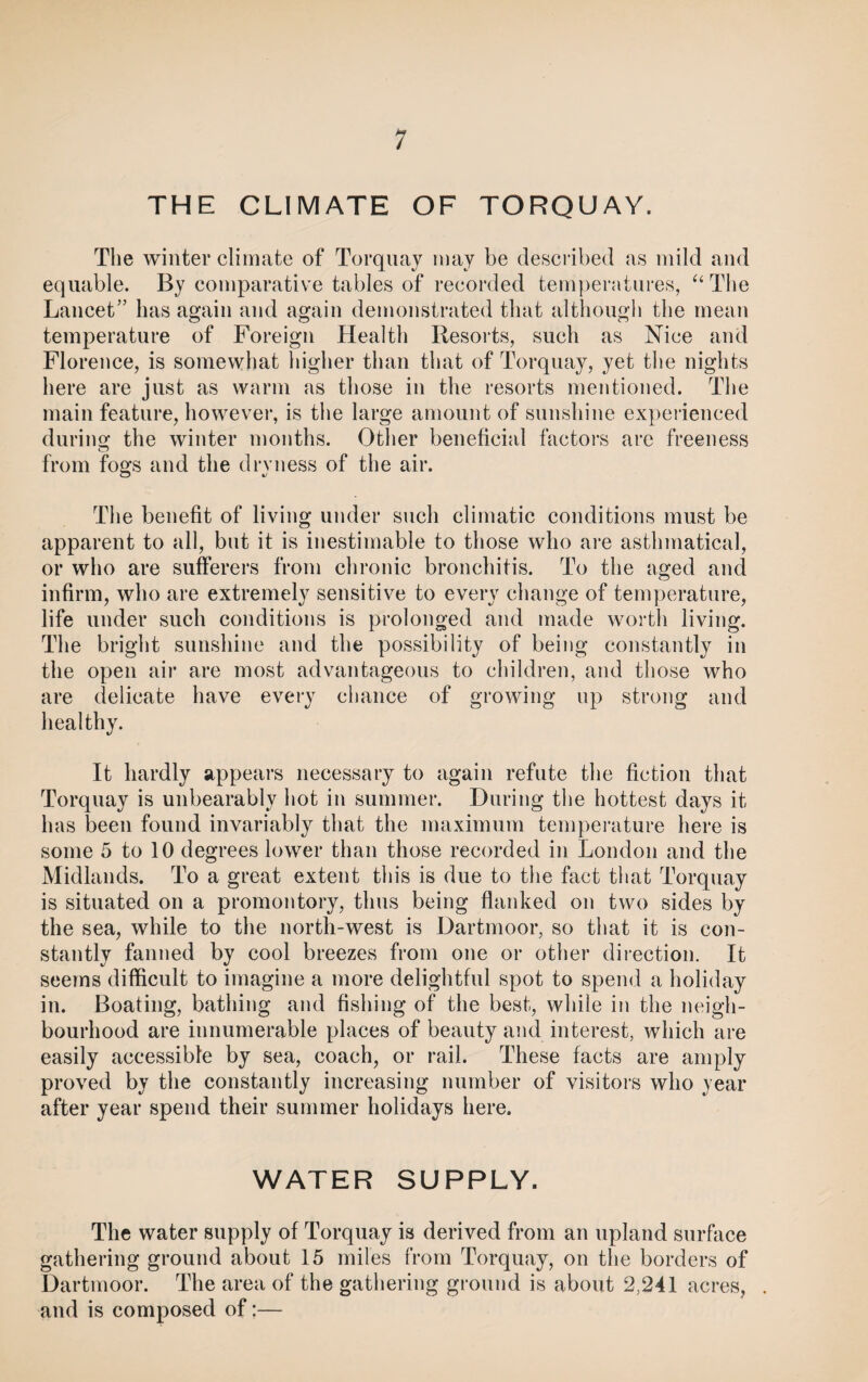 THE CLIMATE OF TORQUAY. The winter climate of Torquay may be described as mild and equable. By comparative tables of recorded temperatures, “ The Lancet” has again and again demonstrated that although the mean temperature of Foreign Health Resorts, such as Nice and Florence, is somewhat higher than that of Torquay, yet the nights here are just as warm as those in the resorts mentioned. The main feature, however, is the large amount of sunshine experienced during the winter months. Other beneficial factors are freeness from fogs and the dryness of the air. o t/ The benefit of living under such climatic conditions must be apparent to all, but it is inestimable to those who are asthmatical, or who are sufferers from chronic bronchitis. To the aged and infirm, who are extremely sensitive to every change of temperature, life under such conditions is prolonged and made worth living. The bright sunshine and the possibility of being constantly in the open air are most advantageous to children, and those who are delicate have every chance of growing up strong and healthy. It hardly appears necessary to again refute the fiction that Torquay is unbearably hot in summer. During the hottest days it has been found invariably that the maximum temperature here is some 5 to 10 degrees lower than those recorded in London and the Midlands. To a great extent this is due to the fact that Torquay is situated on a promontory, thus being flanked on two sides by the sea, while to the north-west is Dartmoor, so that it is con¬ stantly fanned by cool breezes from one or other direction. It seems difficult to imagine a more delightful spot to spend a holiday in. Boating, bathing and fishing of the best, while in the neigh¬ bourhood are innumerable places of beauty and interest, which are easily accessible by sea, coach, or rail. These facts are amply proved by the constantly increasing number of visitors who year after year spend their summer holidays here. WATER SUPPLY. The water supply of Torquay is derived from an upland surface gathering ground about 15 miles from Torquay, on the borders of Dartmoor. The area of the gathering ground is about 2,241 acres, . and is composed of:—