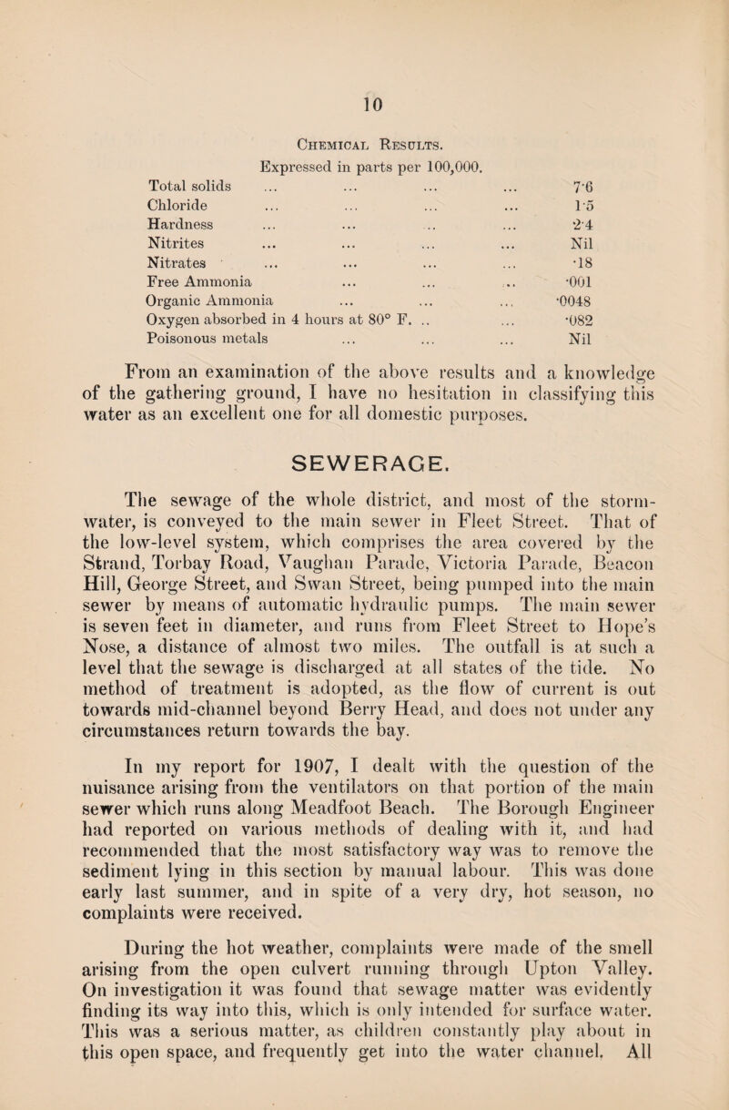 Chemical Results. Expressed in parts per 100,000. Total solids Chloride Hardness Nitrites Nitrates Free Ammonia Organic Ammonia Oxygen absorbed in 4 hours at 80° F. . Poisonous metals 76 1-5 *24 Nil •18 •001 0048 •082 Nil From an examination of the above results and a knowledge of the gathering ground, I have no hesitation in classifying this water as an excellent one for all domestic purposes. SEWERAGE. The sewage of the whole district, and most of the storm¬ water, is conveyed to the main sewer in Fleet Street. That of the low-level system, which comprises the area covered by the Strand, Torbay Road, Vaughan Parade, Victoria Parade, Beacon Hill, George Street, and Swan Street, being pumped into the main sewer by means of automatic hydraulic pumps. The main sewer is seven feet in diameter, and runs from Fleet Street to Hope’s Nose, a distance of almost two miles. The outfall is at such a level that the sewage is discharged at all states of the tide. No method of treatment is adopted, as the flow of current is out towards mid-channel beyond Berry Head, and does not under any circumstances return towards the bay. In my report for 1907, I dealt with the question of the nuisance arising from the ventilators on that portion of the main sewer which runs along Meadfoot Beach. The Borough Engineer had reported on various methods of dealing with it, and had recommended that the most satisfactory way was to remove the sediment lying in this section by manual labour. This was done early last summer, and in spite of a very dry, hot season, no complaints were received. During the hot weather, complaints were made of the smell arising from the open culvert running through Upton Valley. On investigation it was found that sewage matter was evidently finding its way into this, which is only intended for surface water. This was a serious matter, as children constantly play about in this open space, and frequently get into the water channel. All