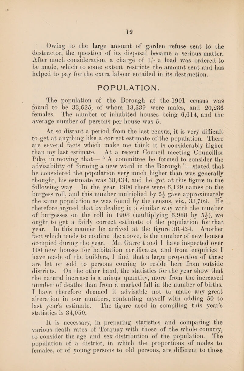 Owing to the large amount of garden refuse sent to the destructor, the question of its disposal became a serious matter. After much consideration, a charge of 1/- a load was ordered to be made, which to some extent restricts the amount sent and has helped to pay for the extra labour entailed in its destruction. POPULATION. The population of the Borough at the 1901 census was found to be 33,625, of whom 13,339 were males, and 20,286 females. The number of inhabited houses being 6,614, and the average number of persons per house was 5. At so distant a period from the last census, it is very difficult to get at anything like a correct estimate of the population. There are several facts which make me think it is considerably higher than my last estimate. At a recent Council meeting Councillor Pike, in moving that— “ A committee be formed to consider the advisability of forming a new ward in the Borough 55—stated that he considered the population very much higher than was generally thought, his estimate was 38,434, and he got at this figure in the following way. In the year 1900 there were 6,129 names on the burgess roll, and this number multiplied by gave approximately the same population as was found by the census, viz., 33,709. He therefore argued that by dealing in a similar way with the number of burgesses on the roll in 1908 (multiplying 6,988 by 5j), we ought to get a fairly correct estimate of the population for that year. In this manner he arrived at the figure 38,434. Another fact which tends to confirm the above, is the number of new houses occupied during the year. Mr. Garrett and I have inspected over 100 new houses for habitation certificates, and from enquiries I have made of the builders, I find that a large proportion of these are let or sold to persons coming to reside here from outside districts. On the other hand, the statistics for the year show that the natural increase is a minus quantity, more from the increased number of deaths than from a marked fall in the number of births. I have therefore deemed it advisable not to make any great alteration in our numbers, contenting myself with adding 50 to last year’s estimate. The figure used in compiling this year’s statistics is 34,050. It is necessary, in preparing statistics and comparing the various death rates of Torquay with those of the whole country, to consider the age and sex distribution of the population. The population of a district, in which the proportions of males to females, or of young persons to old persons, are different to those