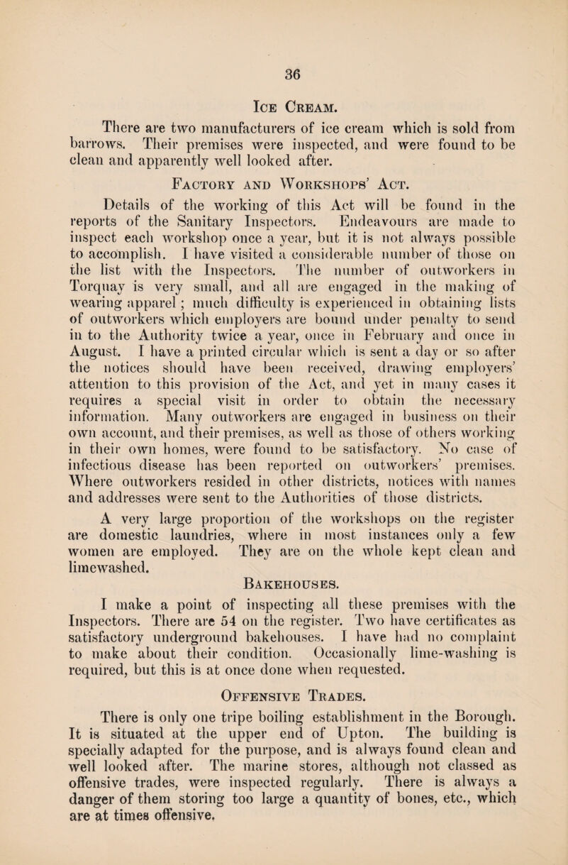 Ice Cream. There are two manufacturers of ice cream which is sold from barrows. Their premises were inspected, and were found to be clean and apparently well looked after. Factory and Workshops’ Act. Details of the working of this Act will be found in the reports of the Sanitary Inspectors. Endeavours are made to inspect each workshop once a year, but it is not always possible to accomplish. I have visited a considerable number of those on the list with the Inspectors. The number of outworkers in Torquay is very small, and all are engaged in the making of wearing apparel; much difficulty is experienced in obtaining lists of outworkers which employers are bound under penalty to send in to the Authority twice a year, once in February and once in August. I have a printed circular which is sent a day or so after the notices should have been received, drawing employers’ attention to this provision of the Act, and yet in many cases it requires a special visit in order to obtain the necessary information. Many outworkers are engaged in business on their own account, and their premises, as well as those of others working in their own homes, were found to be satisfactory. No case of infectious disease has been reported on outworkers’ premises. Where outworkers resided in other districts, notices with names and addresses were sent to the Authorities of those districts. A very large proportion of the workshops on the register are domestic laundries, where in most instances only a few women are employed. They are on the whole kept clean and limewashed. Bakehouses. I make a point of inspecting all these premises with the Inspectors. There are 54 on the register. Two have certificates as satisfactory underground bakehouses. I have had no complaint to make about their condition. Occasionally lime-washing is required, but this is at once done when requested. Offensive Trades. There is only one tripe boiling establishment in the Borough. It is situated at the upper end of Upton. The building is specially adapted for the purpose, and is always found clean and well looked after. The marine stores, although not classed as offensive trades, were inspected regularly. There is always a danger of them storing too large a quantity of bones, etc., which are at times offensive,