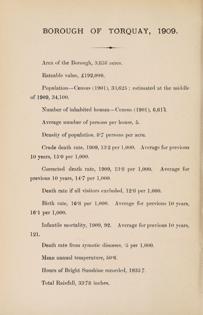 -- Area of the Borough, 3,858 acres. Rateable value, £192,000. Population—Census (1901), 33,625 ; estimated at the middle of 1909, 34,100. Number of inhabited houses—Census (1901), 6,614. Average number of persons per house, 5. Density of population, 87 persons per acre. Crude death rate, 1909, 132 per 1,000. Average for previous 10 years, 15*0 per 1,000. Corrected death rate, 1909, 13*8 per 1,000. Average for previous 10 years, 14*7 per 1,000. Death rate if all visitors excluded, 12*8 per 1,000. Birth rate, 16*8 per 1,000. Average for previous 10 years, 16*1 per 1,000. Infantile mortality, 1909, 92. Average for previous 10 years, 121. Death rate from zymotic diseases, \5 per 1,000. Mean annual temperature, 50*6. Hours of Bright Sunshine recorded, 1935‘7. Total Rainfall, 3378 inches.