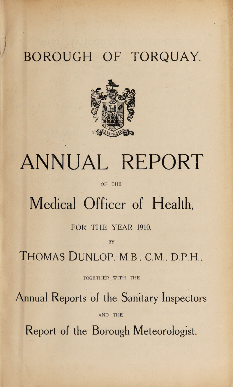 BOROUGH OF TORQUAY. ANNUAL REPORT OF THE Medical Officer of Health, FOR THE YEAR 1910, BY Thomas Dunlop, m.b., cm., d.p.h.. TOGETHER WITH THE Annual Reports of the Sanitary Inspectors AND THE Report of the Borough Meteorologist.