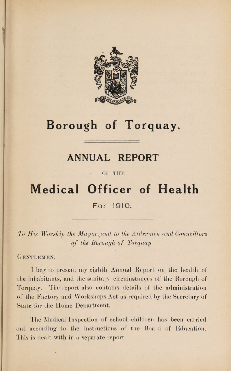 Borough of Torquay. ANNUAL REPORT OF THE Medical Officer of Health For 1910. 7V> His Worship the May or,paid to the Aldermen and Councillors of the Borough of Torquay Gentlemen, I beg to present my eighth Annual Report on the health of the inhabitants, and the sanitary circumstances of the Borough of Torquay. The report also contains details of the administration of the Factory and Workshops Act as required by the Secretary of State for the Home Department. The Medical Inspection of school children has been carried out according to the instructions of the Board of Education, This is dealt with in a separate report,
