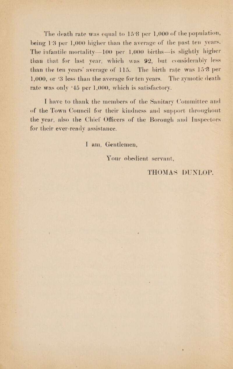 The death rate was equal to 15*8 per 1,000 of the population, being T3 per 1,000 higher than the average of the past ten years. The infantile mortality—100 per 1,000 births—is slightly higher than that for last year, which was 92. but considerably less than the ten years’ average of 115. The birth rate was 15*8 per 1,000, or *3 less than the average for ten years. The zymotic death rate was only *45 per 1,000, which is satisfactory. T have to thank the members of the Sanitary Committee and %j of the Town Council for their kindness and support throughout the year, also the Chief Officers of the Borough and inspectors for their ever-readv assistance. 1 am, Gentlemen, Your obedient servant, THOMAS DUNLOP.