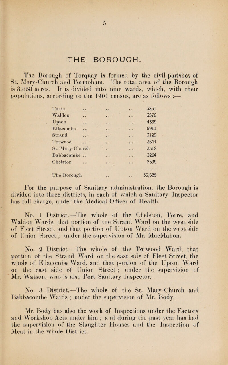 THE BOROUGH, The Borough of Torquay is formed by the eivil parishes of St. Marv-Cliureh and Tormoham. The total area of the Borough is 3.858 acres. It is divided into nine wards, which, with their populations, according to the 1901 census, are as follows :— Torre .. .. .. 3851 Waldon .. .. .. 3576 Upton .. .. .. 4339 Ellacombe .. .. .. 5911 Strand .. .. .. 3129 Torwood .. .. .. 3644 St. Mary-Ghurch .. .. 3312 Babbacombe .. .. .. 3264 Chelston .. .. .. 2599 The Borough .. .. 33,625 For the purpose of Sanitary administration, the Borough is divided into three districts, in each of which a Sanitary Inspector has full charge, under the Medical Officer of Health. No. 1 District.—The whole of the Chelston, Torre, and Waldon Wards, that portion of the Strand Ward on the west side of Fleet Street, and that portion of Upton Ward on the west side of Union Streetunder the supervision of Mr. MacMahon. No. 2 District.—The whole of the Torwood Ward, that portion of the Strand Ward on the east side of Fleet Street, the whole of Ellacombe Ward, and that portion of the Upton Ward on the east side of Union Street ; under the supervision of Mr. Watson, who is also Port Sanitary Inspector. No. 3 District.—The whole of the St. Mary-Church and Babbacombe Wards ; under the supervision of Mr. Body. Mr. Body has also the work of Inspections under the Factory and Workshop Acts under him ; and during the past year has had the supervision of the Slaughter Houses and the Inspection of Meat in the whole District.