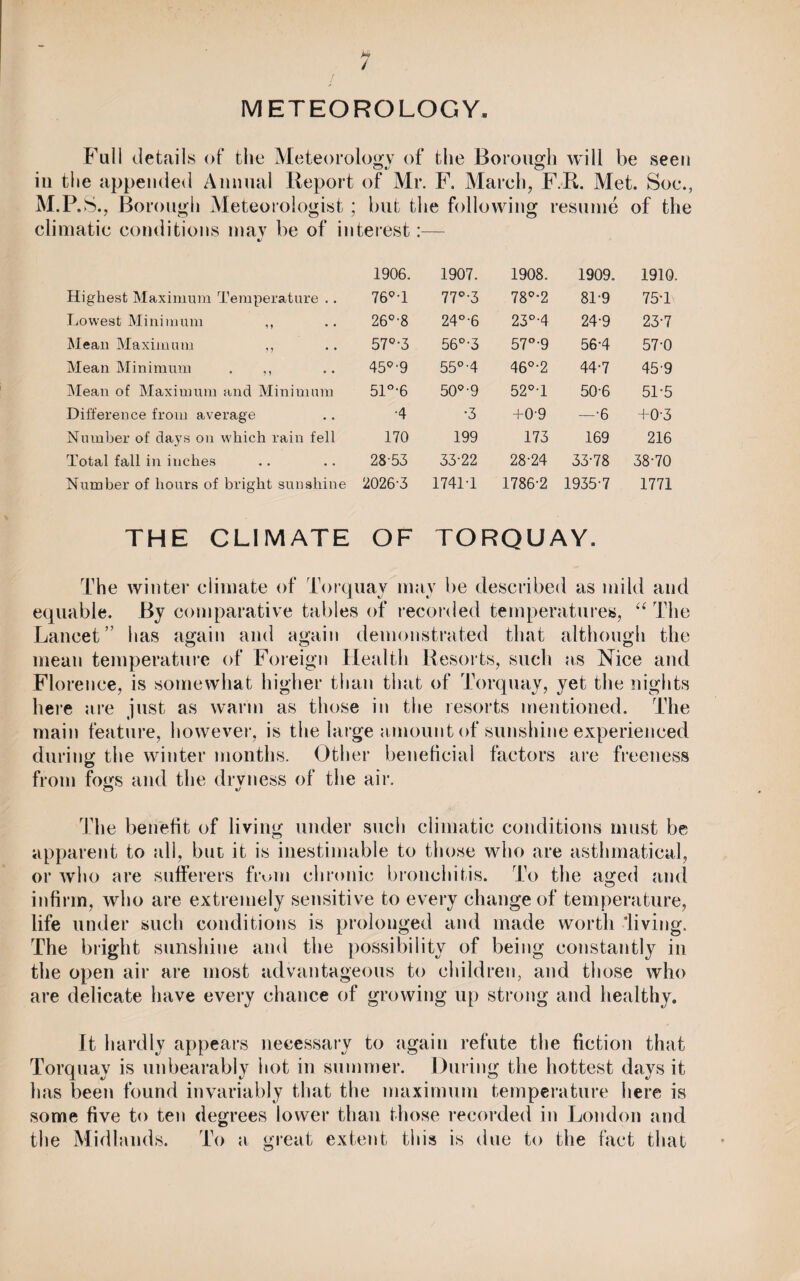 / METEOROLOGY. Fall details of the Meteorology of the Borough will be seen in the appended Annual Report M.P .S., Borough Meteorologist ; climatic conditions may be of in Highest Maximum Temperature .. Lowest Minimum ,, Mean Maximum ,, Mean Minimum . ,, Mean of Maximum and Minimum Difference from average Number of days on which rain fell Total fall in inches Number of hours of bright sunshine THE CLIMATE of Mr. F. March, F.R. Met. Soc., but the following resume of the terest:— 1906. 1907. 1908. 1909. 1910. 76°T 77°-3 78°-2 81-9 75-1 26°-8 24°-6 23°-4 24-9 23-7 57°-3 56°-3 57°-9 56-4 57-0 45°-9 55°-4 46°-2 44-7 45-9 51°-6 50°-9 52°T 50-6 51-5 •4 •3 +0-9 —•6 +0-3 170 199 173 169 216 28-53 33-22 28-24 33-78 38-70 2026-3 1741-1 1786-2 1935-7 1771 OF TORQUAY. The winter climate of Torquay may be described as mild and equable. By comparative tables of recorded temperatures, “ The Lancet” has again and again demonstrated that although the mean temperature of Foreign Health Resorts, such as Nice and Florence, is somewhat higher than that of Torquay, yet the nights here are just as warm as those in the resorts mentioned. The main feature, however, is the large amount of sunshine experienced during the winter months. Other beneficial factors are freeness from fogs and the drvness of the air. The benefit of living under such climatic conditions must be apparent to all, but it is inestimable to those who are asthmatical, or who are sufferers from chronic bronchitis. To the aged and infirm, who are extremely sensitive to every change of temperature, life under such conditions is prolonged and made worth living. The bright sunshine and the possibility of being constantly in the open air are most advantageous to children, and those who are delicate have every chance of growing up strong and healthy. It hardly appears necessary to again refute the fiction that Torquay is unbearably iiot in summer. During the hottest days it has been found invariably that the maximum temperature here is some five to ten degrees lower than those recorded in London and the Midlands. To a great extent this is due to the fact that