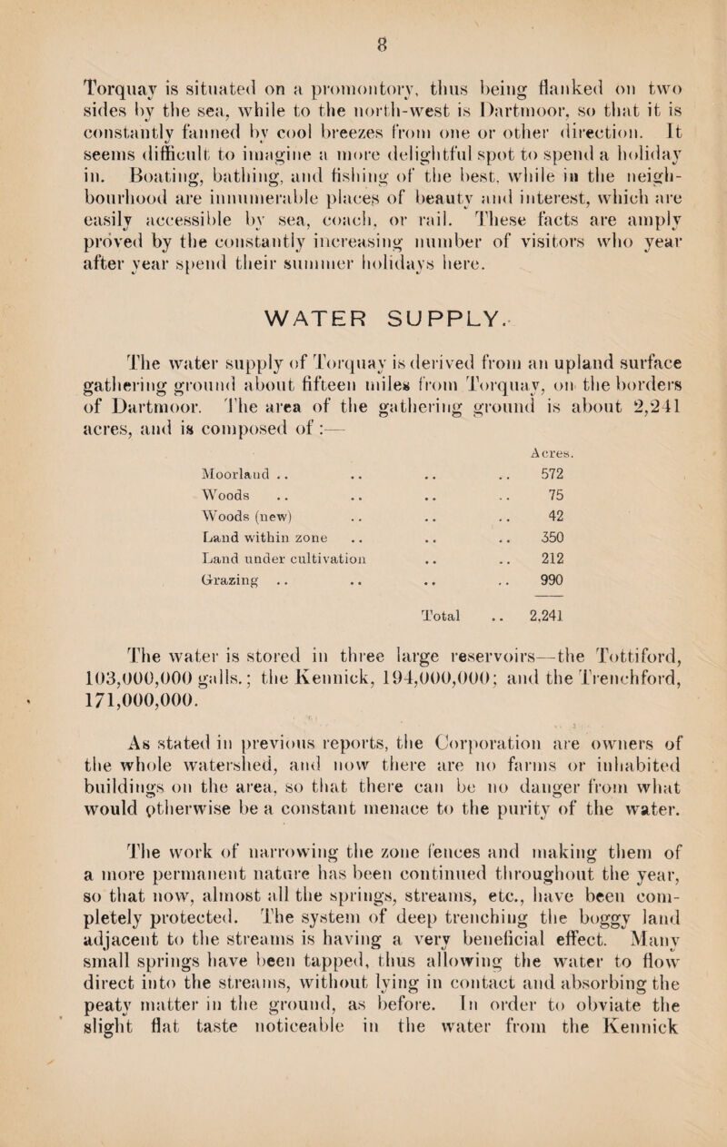 Torquay is situated on a promontory, thus being flanked on two sides by the sea, while to the north-west is Dartmoor, so that it is constantly fanned bv cool breezes from one or other direction. It seems difficult to imagine a more delightful spot to spend a holiday in. Boating, bathing, and fishing of the best, while in the neigh¬ bourhood are innumerable places of beauty and interest, which are easily accessible by sea, coach, or rail. These facts are amply proved by the constantly increasing number of visitors who year after year spend their summer holidays here. WATER SUPPLY. The water supply of Torquay is derived from an upland surface gathering ground about fifteen miles from Torquay, on the borders of Dartmoor. The area of the gathering ground is about 2,241 acres, and is composed of:— Moorland .. Acres. 572 Woods 75 Woods (new) 42 Land within zone 350 Land under cultivation 212 Grazing 990 Total 2,241 The water is stored in three large reservoirs—the Tottiford, 103,000,000 galls.; the Kennick, 194,000,000; and the Trenchford, 171,000,000. As stated in previous reports, the Corporation are owners of the whole watershed, and now there are no farms or inhabited buildings on the area, so that there can be no danger from what would otherwise be a constant menace to the purity of the water. The work of narrowing the zone fences and making them of a more permanent nature has been continued throughout the year, so that now, almost nil the springs, streams, etc., have been com¬ pletely protected. The system of deep trenching the boggy land adjacent to the streams is having a very beneficial effect. Many small springs have been tapped, thus allowing the water to flow direct into the streams, without lying in contact and absorbing the peaty matter in the ground, as before. In order to obviate the slight flat taste noticeable in the water from the Kennick