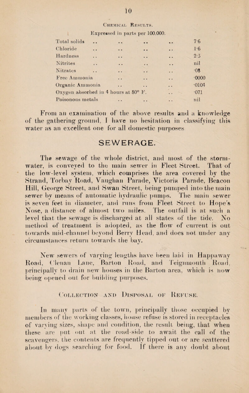 Chemical Results. \ Expressed in parts per 100.000. Total solids 7-6 Chloride .. .. 1-6 Hardness 2-3 Nitrites nil Nitrates •08 Free Ammonia 0000 Organic Ammonia •0104 Oxygen absorbed in 4 hours at 80° F. •071 Poisonous metals nil From an examination of the above results ami a knowledge O of the gathering ground, I have no hesitation in classifying this water as an excellent one for all domestic purposes SEWERAGE. The sewage of the whole district, and most of the storm¬ water, is conveyed to the main sewer in Fleet Street. That of the low-level system, which comprises the area covered by the Strand, Torbay Road, Vaughan Parade, Victoria Parade, Beacon Hill, George Street, and Swan Street, being pumped into the main sewer by means of automatic hydraulic pumps. The main sewer is seven feet in diameter, and runs from Fleet Street to Hope’s Nose, a distance of almost two miles. The outfall is at such a level that the sewage is discharged at all states of the tide. No method of treatment is adopted, as the flow of current is out towards mid-channel beyond Berry Head, and does not under any circumstances return towards the bav. New sewers of varying lengths have been laid in Happaway Road, Olenan Lane, Barton Road, and Teignmouth Road, principally to drain new houses in the Barton area, which is now being opened out for building purposes. Collection and Disposal of Refuse. In many parts of the town, principally those occupied by members of the working classes, house refuse is stored in receptacles of varying sizes, shape and condition, the result being, that when these are put out at the road-side to await the call of the scavengers, the contents are frequently tipped out or are scattered about by dogs searching for food. If there is any doubt about
