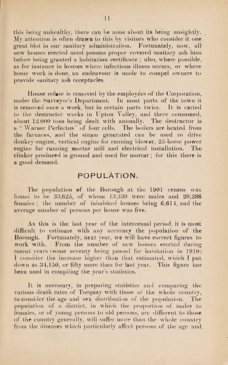 this being unhealtbv, there can be none about its being unsightly. Mv attention is often drawn to this bv visitors who consider it one great blot in our sanitary administration. Fortunately, now, all new houses erected must possess proper covered sanitary ash bins before being granted a habitation certificate ; also, where possible, as for instance in houses where infectious illness occurs, or where home work is done, an endeavour is made to compel owners to provide sanitary ash receptacles. House refuse is removed by the employees of the Corporation, under the Surveyor’s Department. In most parts of the town it is removed once a week, but in certain parts twice. It is carted to the destructor works in Upton Valley, and there consumed, about 12,000 tons being dealt with annually. The destructor is a “ Warner Perfectus” of four cells. The boilers are heated from the furnaces, and the steam generated can be used to drive donkey-engine, vertical engine for running blower, 25-horse power engine for running mortar mill and electrical installation. The clinker produced is ground and used for mortar; for this there is a good demand. POPULATION. The population of the Borough at the 1901 census was found to be 33,625, of whom 13,339 were males and 20,286 females ; the number of inhabited houses being 6,614, and the average number of persons per house was five. As this is the last year of the intercensal period, it is most difficult to estimate with any accuracy the population of the Borough. Fortunately, next year, we will have correct figures to work with. From the number of new houses erected during recent years (some seventy being passed for habitation in 1910) I consider the increase higher than that estimated, which 1 put down as 34,150, or fifty more than for last year. This figure has been used in compiling the year’s statistics. It is necessary, in preparing statistics and comparing the various death rates of Torquay with those of the whole country, to consider the age and sex distribution of the population. The population of a district, in which the proportion of males to females, or of young persons to old persons, are different to those of the countrv generally, will suffer more than the whole country from the diseases which particularly affect persons of the age and