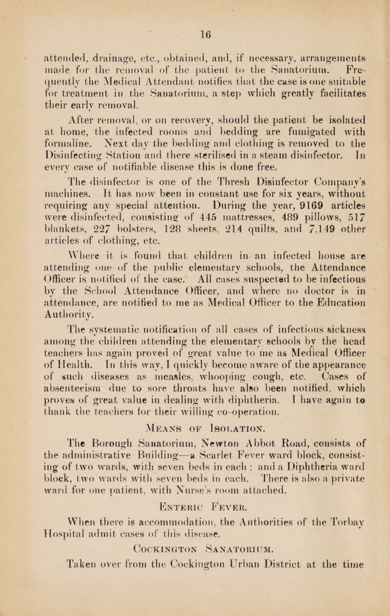 attended, drainage, etc., obtained, and, if necessary, arrangements made for the removal of the patient to the Sanatorium. Fre¬ quently the Medical Attendant notifies that the case is one suitable for treatment in the Sanatorium, a step which greatly facilitates their early removal. After removal, or on recovery, should the patient be isolated at home, the infected rooms and bedding are fumigated with formaline. Next day the bedding and clothing is removed to the Disinfecting Station and there sterilised in a steam disinfector. In every case of notifiable disease this is done free. The disinfector is one of the Thresh Disinfector Company’s machines. It has now been in constant use for six years, without requiring any special attention. During the year, 9169 articles were disinfected, consisting of 445 mattresses, 489 pillows, 517 blankets, 227 bolsters, 128 sheets, 214 quilts, and 7,149 other articles of clothing, etc. Where it is found that children in an infected house are attending one of the public elementary schools, the Attendance Officer is notified of the case. All cases suspected to be infectious bv the School Attendance Officer, and where no doctor is in attendance, are notified to me as Medical Officer to the Education Authority. The systematic notification of all cases of infectious sickness among the children attending the elementary schools by the head teachers has again proved of great value to me as Medical Officer of Health. In this wav, 1 quickly become aware of the appearance of such diseases as measles, whooping cough, etc. Cases of absenteeism due to sore throats have also been notified, which proves of great value in dealing with diphtheria. I have again to thank the teachers for their willing co-operation. M EANS OF I SOI. ATI OX. The Borough Sanatorium, Newton Abbot Road, consists of the administrative Building—a Scarlet Fever ward block, consist¬ ing of two wards, with seven beds in each ; and a Diphtheria ward block, two wards with seven beds in each. There is also a private ward for one patient, with Nurse’s room attached. Enteric Fever. When there is accommodation, the Authorities of the Torbav Hospital admit cases of this disease. Cockington Sanatorium. Taken over from the Cockington Urban District at the time