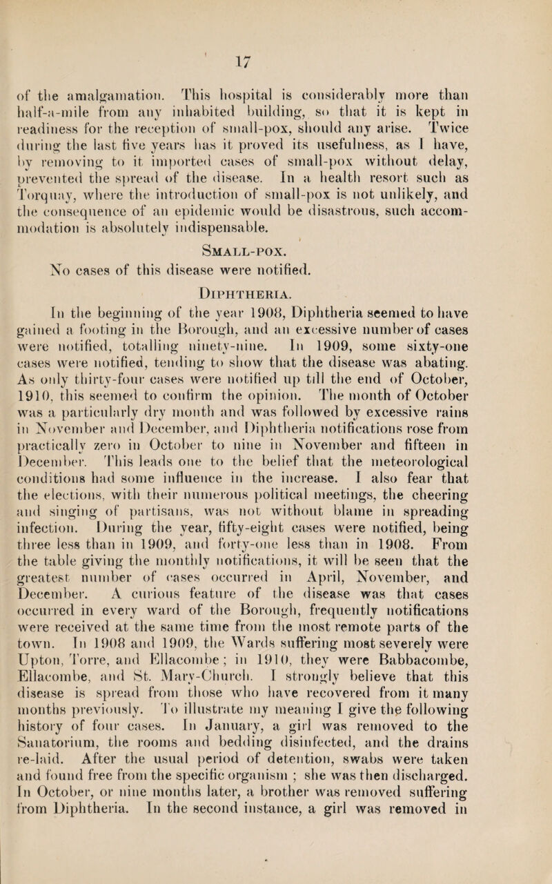 » of the amalgamation. This hospital is considerably more than half-a-mile from any inhabited building, so that it is kept in readiness for the reception of small-pox, should any arise. Twice during the last five years lias it proved its usefulness, as 1 have, by removing to it imported cases of small-pox without delay, prevented the spread of the disease. In a health resort such as Torquay, where the introduction of small-pox is not unlikely, and the consequence of an epidemic would be disastrous, such accom¬ modation is absolutely indispensable. Small-pox. No cases of this disease were notified. Diphtheria. In the beginning of the year 1908, Diphtheria seemed to have gained a footing in the Borough, and an excessive number of cases were notified, totalling ninety-nine. In 1909, some sixty-one cases were notified, tending to show that the disease was abating. As only thirty-four cases were notified up till the end of October, 1910, this seemed to confirm the opinion. The month of October was a particularly dry month and was followed by excessive rains in November and December, and Diphtheria notifications rose from practically zero in October to nine in November and fifteen in December. This leads one to the belief that the meteorological conditions had some influence in the increase. I also fear that the elections, with their numerous political meetings, the cheering and singing of partisans, was not without blame in spreading infection. During the year, fifty-eight cases were notified, being three less than in 1909, and forty-one less than in 1908. From the table giving the monthly notifications, it will be seen that the greatest number of cases occurred in April, November, and December. A curious feature of the disease was that cases occurred in every ward of the Borough, frequently notifications were received at the same time from the most remote parts of the town. In 1908 and 1909, the Wards suffering most severely were Upton, Torre, and Ellacombe; in 1910, they were Babbacombe, Ellacombe, and St. Marv-Church. I strongly believe that this disease is spread from those who have recovered from it many months previously. To illustrate my meaning I give the following history of four cases. In January, a girl was removed to the Sanatorium, the rooms and bedding disinfected, and the drains re-laid. After the usual period of detention, swabs were taken and found free from the specific organism ; she was then discharged. In October, or nine months later, a brother was removed suffering from Diphtheria. In the second instance, a girl was removed in