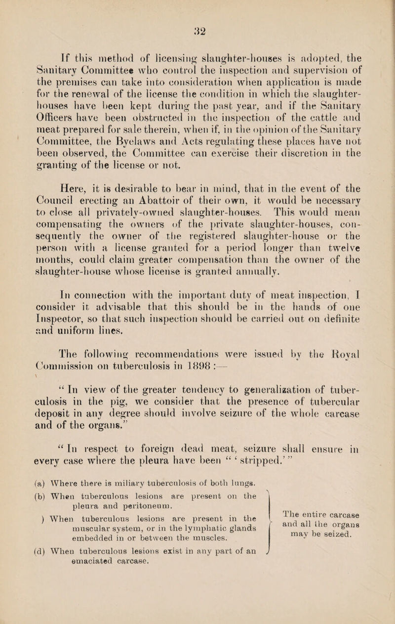 [f this method of licensing slaughter-houses is adopted, the Sanitary Committee who control the inspection and supervision of the premises can take into consideration when application is made for the renewal of the license the condition in which the slaughter¬ houses have been kept during the past year, and if the Sanitary Officers have been obstructed in the inspection of the cattle and meat prepared for sale therein, when if, in the opinion of the Sanitary Committee, the Byelaws and Acts regulating these places have not been observed, the Committee can exercise their discretion in the granting of the license or not. Here, it is desirable to bear in mind, that in the event of the Council erecting an Abattoir of their own, it would be necessary to close all privately-owned slaughter-houses. This would mean compensating the owners of the private slaughter-houses, con¬ sequently the owner of the registered slaughter-house or the person with a license granted for a period longer than twelve months, could claim greater compensation than the owner of the slaughter-house whose license is granted annually. In connection with the important duty of meat inspection, I consider it advisable that this should be in the hands of one Inspector, so that such inspection should be carried out on definite and uniform lines. The following recommendations were issued by the Koval Commission on tuberculosis in 1898 :— \ “ In view of the greater tendency to generalization of tuber¬ culosis in the pig, we consider that the presence of tubercular deposit in any degree should involve seizure of the whole carcase and of the organs.’' “ In respect to foreign dead meat, seizure shall ensure in every case where the pleura have been “ ‘ stripped/ ” (a) Where there is miliary tuberculosis of both lungs. (b) When tuberculous lesions are present on the pleura and peritoneum. ) When tuberculous lesions are present in the muscular system, or in the lymphatic glands embedded in or between the muscles. (d) When tuberculous lesions exist in any part of an emaciated carcase. The entire carcase and all the organs may be seized.