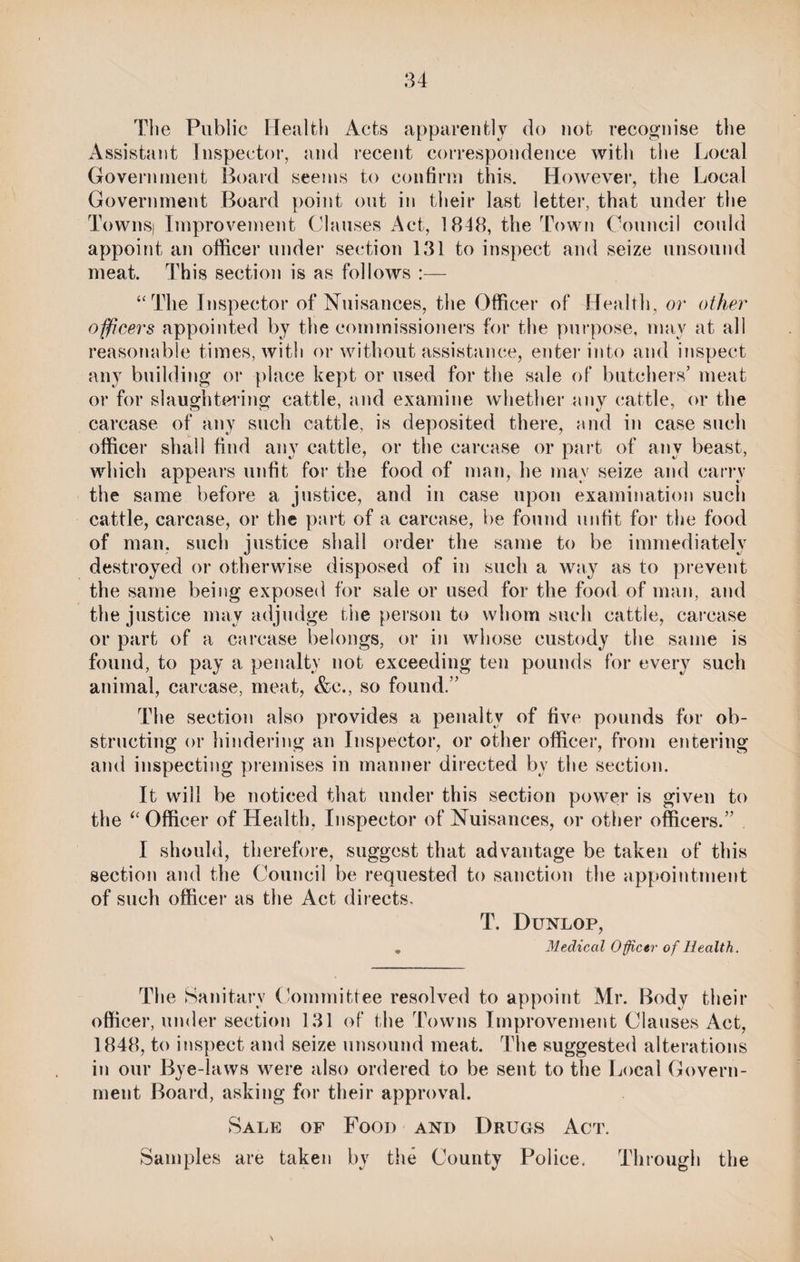 The Public Health Acts apparently do not recognise the Assistant Inspector, and recent correspondence with the Local Government Board seems to confirm this. However, the Local Government Board point out in their last letter, that under the Towns) Improvement Clauses Act, 1818, the Town Council could appoint an officer under section 131 to inspect and seize unsound meat. This section is as follows :— “The Inspector of Nuisances, the Officer of Health, or other officers appointed by the commissioners for the purpose, may at all reasonable times, with or without assistance, enter into and inspect any building or place kept or used for the sale of butchers’ meat or for slaughtering cattle, and examine whether any cattle, or the carcase of any such cattle, is deposited there, and in case such officer shall find any cattle, or the carcase or part of any beast, which appears unfit for the food of man, he may seize and carry the same before a justice, and in case upon examination such cattle, carcase, or the part of a carcase, be found unfit for the food of man, such justice shall order the same to be immediately destroyed or otherwise disposed of in such a way as to prevent the same being exposed for sale or used for the food of man, and the justice may adjudge the person to whom such cattle, carcase or part of a carcase belongs, or in whose custody the same is found, to pay a penalty not exceeding ten pounds for every such animal, carcase, meat, &e., so found.” The section also provides a penalty of five pounds for ob¬ structing or hindering an Inspector, or other officer, from entering and inspecting premises in manner directed by the section. It will be noticed that under this section power is given to the “Officer of Health, Inspector of Nuisances, or other officers.” I should, therefore, suggest that advantage be taken of this section and the Council be requested to sanction the appointment of such officer as the Act directs. T. Dunlop, , Medical Officer of Health. The Sanitary Committee resolved to appoint Mr. Body their officer, under section 131 of the Towns Improvement Clauses Act, 1848, to inspect and seize unsound meat. The suggested alterations in our Bye-laws were also ordered to be sent to the Local Govern¬ ment Board, asking for their approval. Sale of Food and Drugs Act. Samples are taken by the County Police. Through the