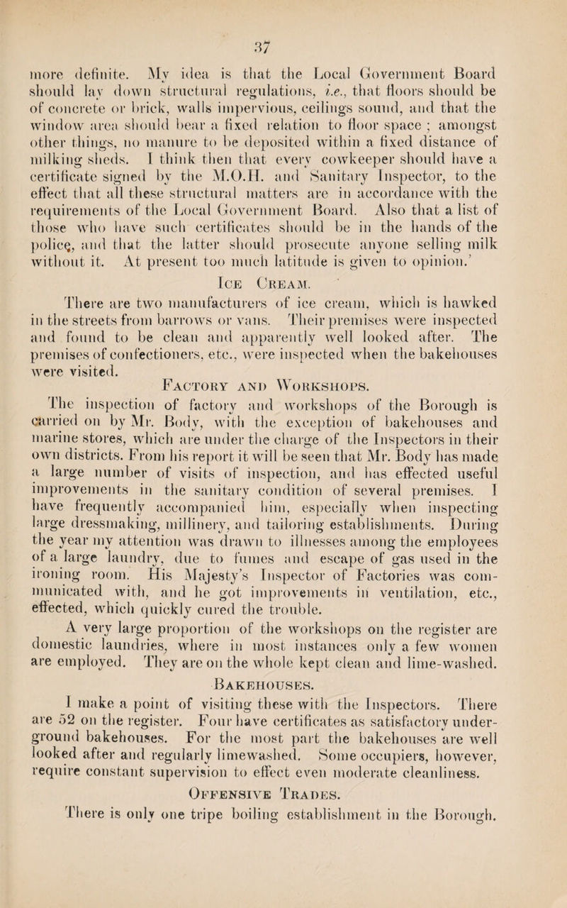 more definite. Mv idea is that the Local Government Board should lay down structural regulations, i.e., that floors should be of concrete or brick, walls impervious, ceilings sound, and that the window area should bear a fixed relation to floor space ; amongst other things, no manure to be deposited within a fixed distance of milking sheds. I think then that every cowkeeper should have a certificate signed by the M.O.H. and Sanitary Inspector, to the effect that all these structural matters are in accordance with the requirements of the Local Government Board. Also that a list of those who have such certificates should be in the hands of the policy, and that the latter should prosecute anyone selling milk without it. At present too much latitude is given to opinion.’ Ice Cream. There are two manufacturers of ice cream, which is hawked in the streets from barrows or vans. Their premises were inspected and found to be clean and apparently well looked after. The premises of confectioners, etc., were inspected when the bakehouses were visited. Factory and Workshops. The inspection of factory and workshops of the Borough is carried on by Mr. Body, witli the exception of bakehouses and marine stores, which are under the charge of the Inspectors in their own districts. From his report it will be seen that Mr. Body has made a large number of visits of inspection, and has effected useful improvements in the sanitary condition of several premises. I have frequently accompanied him, especially when inspecting large dressmaking, millinery, and tailoring establishments. During the year my attention was drawn to illnesses among the employees of a large laundry, due to fumes and escape of gas used in the ironing room. His Majesty’s Inspector of Factories was com¬ municated with, and he got improvements in ventilation, etc., effected, which quickly cured the trouble. A very large proportion of the workshops on the register are domestic laundries, where in most instances only a few women are employed. They are on the whole kept clean and lime-washed. Bakehouses. 1 make a point of visiting these with the Inspectors. There are 52 on the register. Four have certificates as satisfactory under¬ ground bakehouses. For the most part the bakehouses are well looked after and regularly lime washed. Some occupiers, however, require constant supervision to effect even moderate cleanliness. Offensive Trades. There is only one tripe boiling establishment in the Borough.